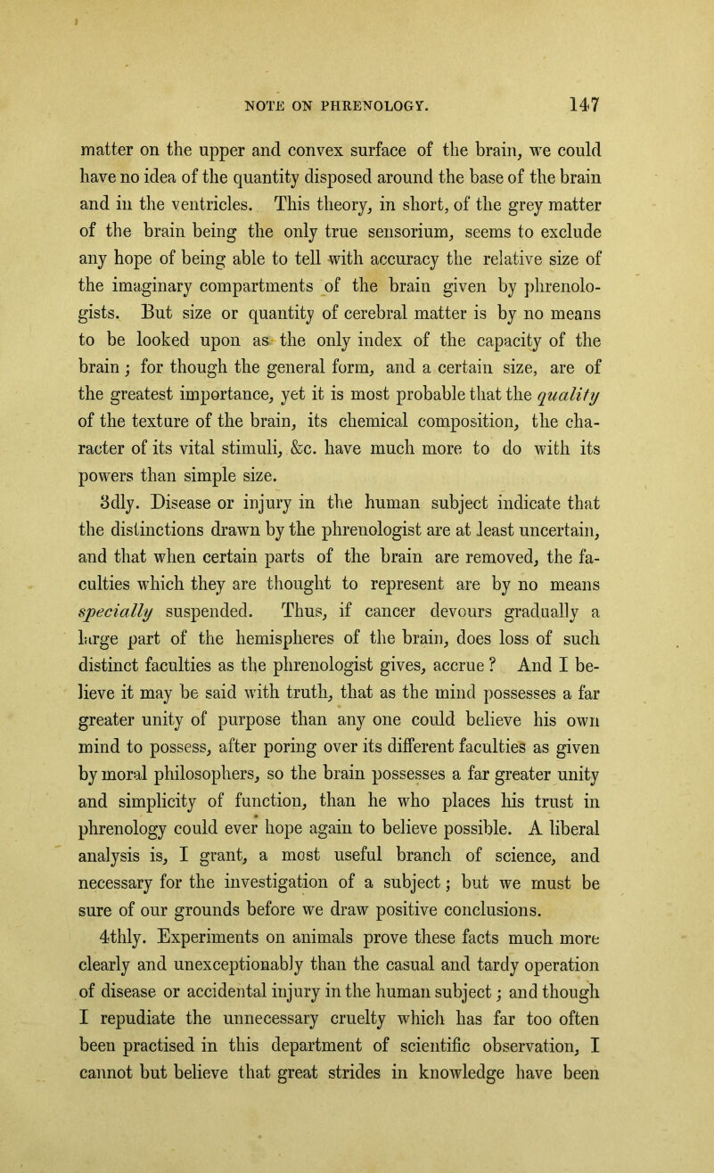 t NOTE ON PHRENOLOGY. 147 matter on the upper and convex surface of the brain, we could have no idea of the quantity disposed around the base of the brain and in the ventricles. This theory, in short, of the grey matter of the brain being the only true sensorium, seems to exclude any hope of being able to tell with accuracy the relative size of the imaginary compartments of the brain given by phrenolo- gists. But size or quantity of cerebral matter is by no means to be looked upon as the only index of the capacity of the brain ; for though the general form, and a certain size, are of the greatest importance, yet it is most probable that the quality of the texture of the brain, its chemical composition, the cha- racter of its vital stimuli, &c. have much more to do with its powers than simple size. 3dly. Disease or injury in the human subject indicate that the distinctions drawn by the phrenologist are at least uncertain, and that when certain parts of the brain are removed, the fa- culties which they are thought to represent are by no means specially suspended. Thus, if cancer devours gradually a large part of the hemispheres of the brain, does loss of such distinct faculties as the phrenologist gives, accrue ? And I be- lieve it may be said with truth, that as the mind possesses a far greater unity of purpose than any one could believe his own mind to possess, after poring over its different faculties as given by moral philosophers, so the brain possesses a far greater unity and simplicity of function, than he who places his trust in phrenology could ever hope again to believe possible. A liberal analysis is, I grant, a most useful branch of science, and necessary for the investigation of a subject; but we must be sure of our grounds before we draw positive conclusions. 4thly. Experiments on animals prove these facts much more clearly and unexceptionably than the casual and tardy operation of disease or accidental injury in the human subject; and though I repudiate the unnecessary cruelty which has far too often been practised in this department of scientific observation, I cannot but believe that great strides in knowledge have been