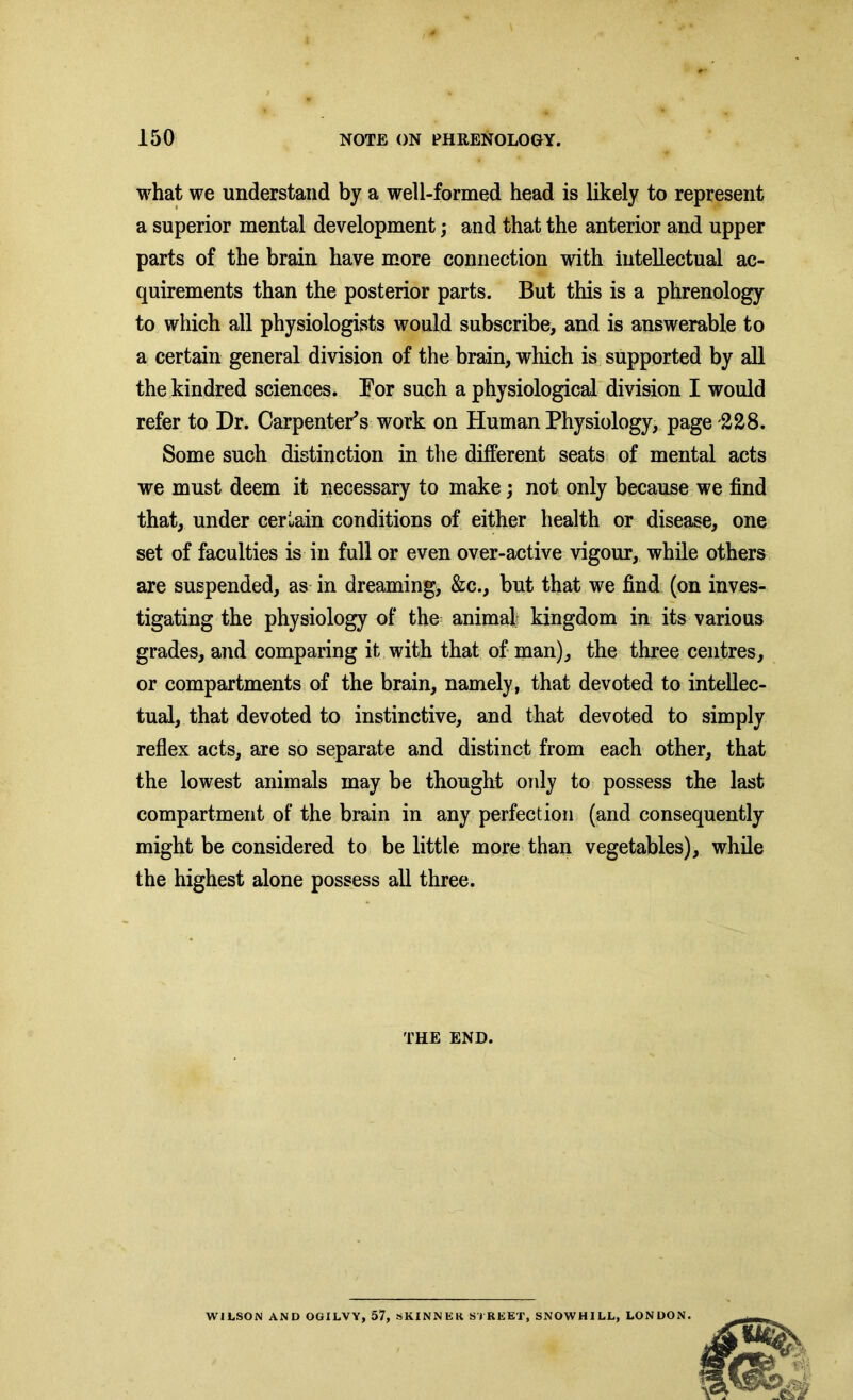 what we understand by a well-formed head is likely to represent a superior mental development; and that the anterior and upper parts of the brain have more connection with intellectual ac- quirements than the posterior parts. But this is a phrenology to which all physiologists would subscribe, and is answerable to a certain general division of the brain, which is supported by all the kindred sciences. Bor such a physiological division I would refer to Dr. Carpenter's work on Human Physiology, page -228. Some such distinction in the different seats of mental acts we must deem it necessary to make; not only because we find that, under certain conditions of either health or disease, one set of faculties is in full or even over-active vigour, while others are suspended, as in dreaming, &c., but that we find (on inves- tigating the physiology of the animal kingdom in its various grades, and comparing it with that of man), the three centres, or compartments of the brain, namely, that devoted to intellec- tual, that devoted to instinctive, and that devoted to simply reflex acts, are so separate and distinct from each other, that the lowest animals may be thought only to possess the last compartment of the brain in any perfection (and consequently might be considered to be little more than vegetables), while the highest alone possess all three. THE END. WILSON AND OGILVY, 57, SKINNER STREET, SNOWHILL, LONDON.