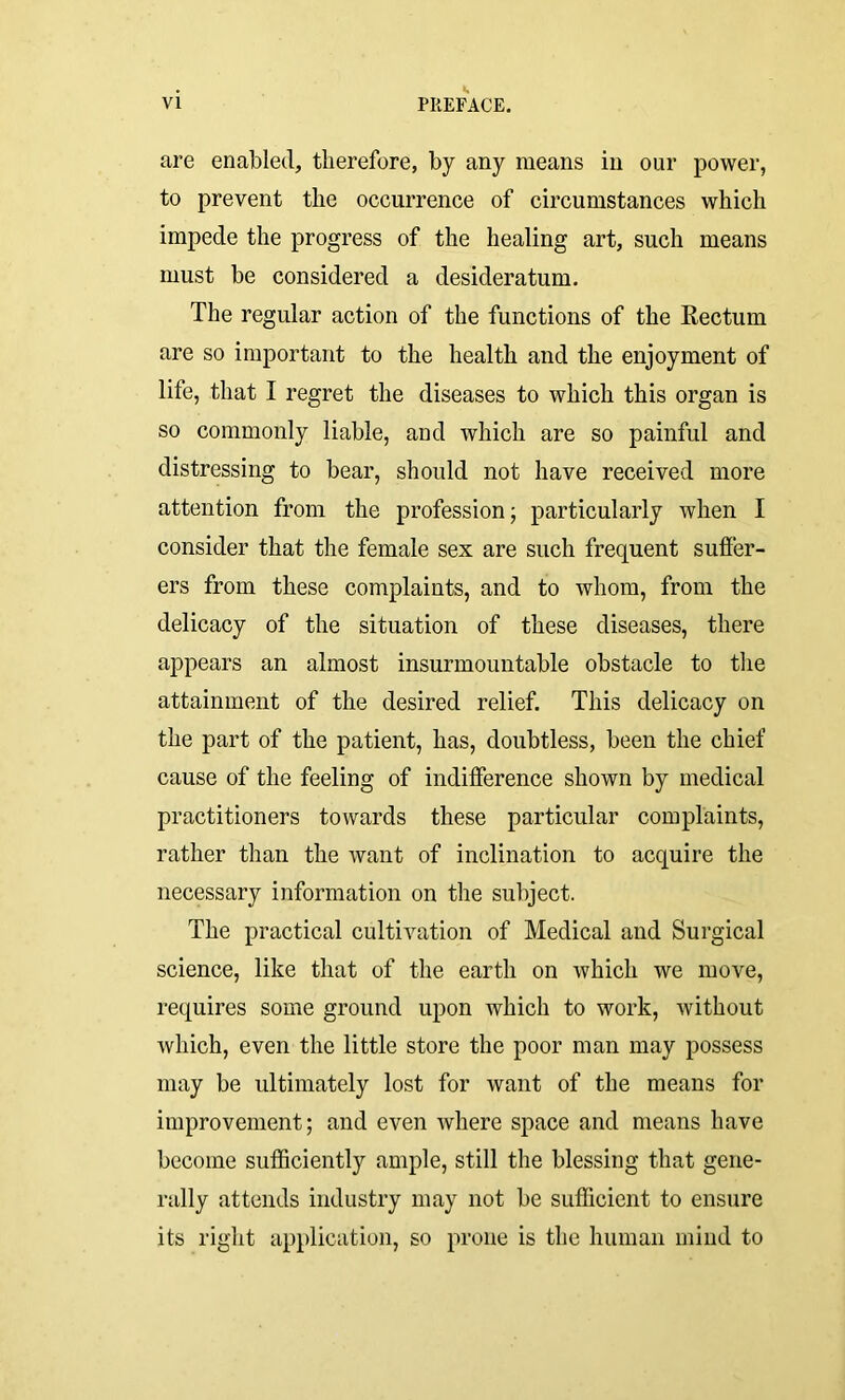 are enabled, therefore, by any means in our power, to prevent the occurrence of circumstances which impede the progress of the healing art, such means must be considered a desideratum. The regular action of the functions of the Rectum are so important to the health and the enjoyment of lite, that I regret the diseases to which this organ is so commonly liable, and which are so painful and distressing to bear, should not have received more attention from the profession • particularly when I consider that the female sex are such frequent suffer- ers from these complaints, and to whom, from the delicacy of the situation of these diseases, there appears an almost insurmountable obstacle to the attainment of the desired relief. This delicacy on the part of the patient, has, doubtless, been the chief cause of the feeling of indifference shown by medical practitioners towards these particular complaints, rather than the want of inclination to acquire the necessary information on the subject. The practical cultivation of Medical and Surgical science, like that of the earth on which we move, requires some ground upon which to work, without which, even the little store the poor man may possess may be ultimately lost for want of the means for improvement; and even where space and means have become sufficiently ample, still the blessing that gene- rally attends industry may not be sufficient to ensure its right application, so prone is the human mind to