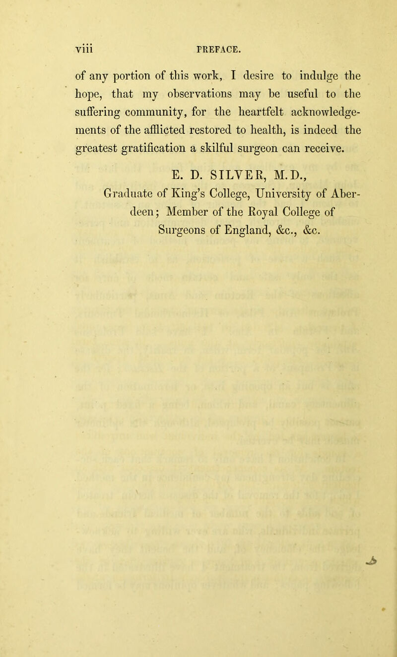 of any portion of this work, I desire to indulge the hope, that my observations may be useful to the suffering community, for the heartfelt acknowledge- ments of the afflicted restored to health, is indeed the greatest gratification a skilful surgeon can receive. E. D. SILVER, M.D., Graduate of King’s College, University of Aber- deen ; Member of the Royal College of Surgeons of England, &c., &c.