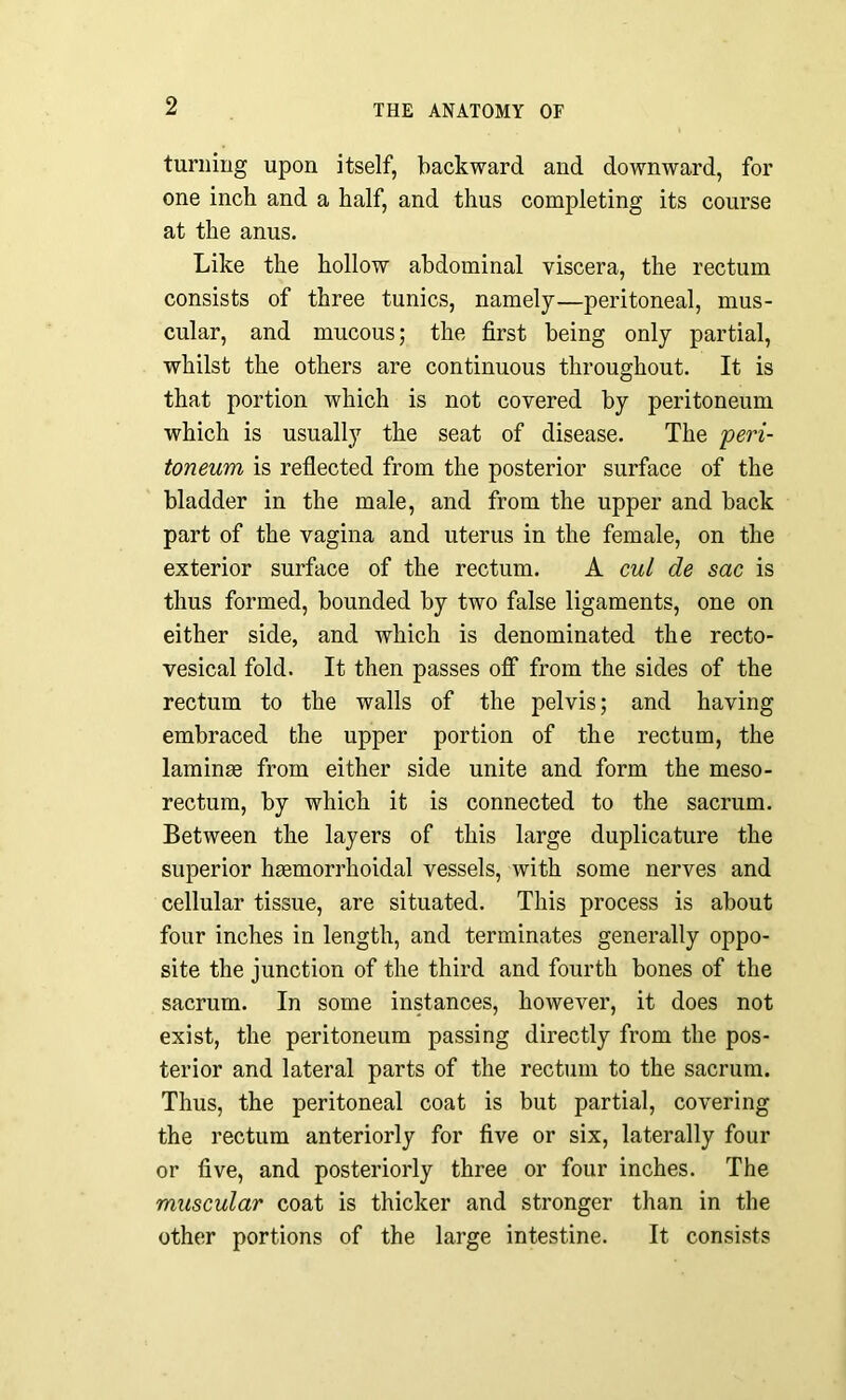 turning upon itself, backward and downward, for one inch and a half, and thus completing its course at the anus. Like the hollow abdominal viscera, the rectum consists of three tunics, namely—peritoneal, mus- cular, and mucous; the first being only partial, whilst the others are continuous throughout. It is that portion which is not covered by peritoneum which is usually the seat of disease. The peri- toneum is reflected from the posterior surface of the bladder in the male, and from the upper and back part of the vagina and uterus in the female, on the exterior surface of the rectum. A cul de sac is thus formed, bounded by two false ligaments, one on either side, and which is denominated the recto- vesical fold. It then passes off from the sides of the rectum to the walls of the pelvis; and having embraced the upper portion of the rectum, the laminae from either side unite and form the meso- rectum, by which it is connected to the sacrum. Between the layers of this large duplicature the superior haemorrhoidal vessels, with some nerves and cellular tissue, are situated. This process is about four inches in length, and terminates generally oppo- site the junction of the third and fourth bones of the sacrum. In some instances, however, it does not exist, the peritoneum passing directly from the pos- terior and lateral parts of the rectum to the sacrum. Thus, the peritoneal coat is but partial, covering the rectum anteriorly for five or six, laterally four or five, and posteriorly three or four inches. The muscular coat is thicker and stronger than in the other portions of the large intestine. It consists