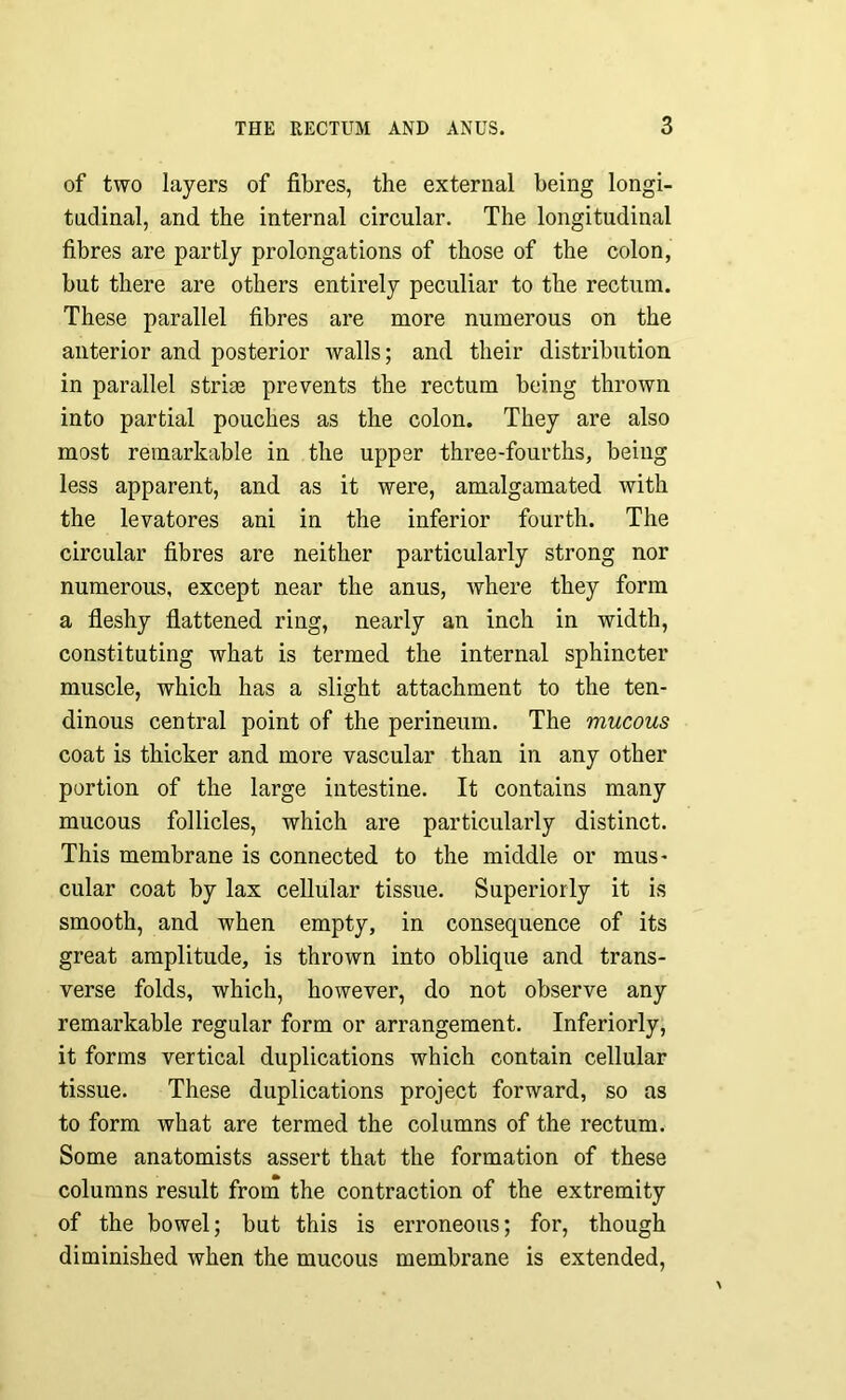 of two layers of fibres, the external being longi- tudinal, and the internal circular. The longitudinal fibres are partly prolongations of those of the colon, but there are others entirely peculiar to the rectum. These parallel fibres are more numerous on the anterior and posterior walls; and their distribution in parallel striae prevents the rectum being thrown into partial pouches as the colon. They are also most remarkable in the upper three-fourths, being less apparent, and as it were, amalgamated with the levatores ani in the inferior fourth. The circular fibres are neither particularly strong nor numerous, except near the anus, where they form a fleshy flattened ring, nearly an inch in width, constituting what is termed the internal sphincter muscle, which has a slight attachment to the ten- dinous central point of the perineum. The mucous coat is thicker and more vascular than in any other portion of the large intestine. It contains many mucous follicles, which are particularly distinct. This membrane is connected to the middle or mus- cular coat by lax cellular tissue. Superiorly it is smooth, and when empty, in consequence of its great amplitude, is thrown into oblique and trans- verse folds, which, however, do not observe any remarkable regular form or arrangement. Inferiorly, it forms vertical duplications which contain cellular tissue. These duplications project forward, so as to form what are termed the columns of the rectum. Some anatomists assert that the formation of these columns result from the contraction of the extremity of the bowel; but this is erroneous; for, though diminished when the mucous membrane is extended,