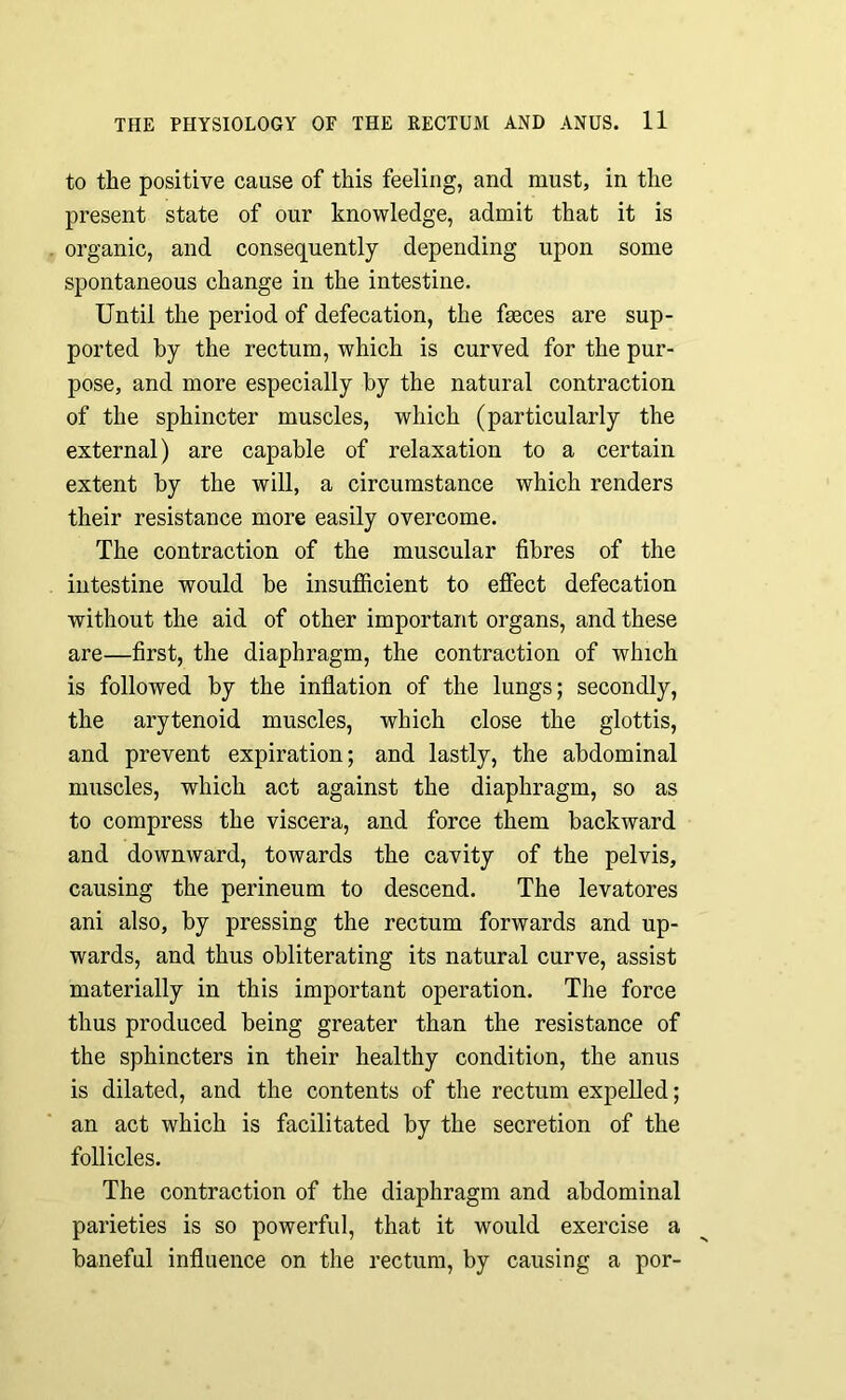 to the positive cause of this feeling, and must, in the present state of our knowledge, admit that it is organic, and consequently depending upon some spontaneous change in the intestine. Until the period of defecation, the faeces are sup- ported by the rectum, which is curved for the pur- pose, and more especially by the natural contraction of the sphincter muscles, which (particularly the external) are capable of relaxation to a certain extent by the will, a circumstance which renders their resistance more easily overcome. The contraction of the muscular fibres of the intestine would be insufficient to effect defecation without the aid of other important organs, and these are—first, the diaphragm, the contraction of which is followed by the inflation of the lungs; secondly, the arytenoid muscles, which close the glottis, and prevent expiration; and lastly, the abdominal muscles, which act against the diaphragm, so as to compress the viscera, and force them backward and downward, towards the cavity of the pelvis, causing the perineum to descend. The levatores ani also, by pressing the rectum forwards and up- wards, and thus obliterating its natural curve, assist materially in this important operation. The force thus produced being greater than the resistance of the sphincters in their healthy condition, the anus is dilated, and the contents of the rectum expelled; an act which is facilitated by the secretion of the follicles. The contraction of the diaphragm and abdominal parieties is so powerful, that it would exercise a baneful influence on the rectum, by causing a por-