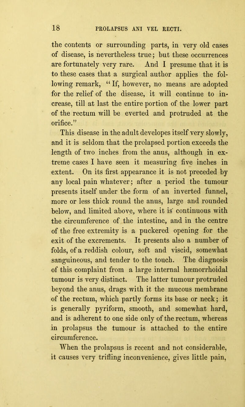 the contents or surrounding parts, in very old cases of disease, is nevertheless true; but these occurrences are fortunately very rare. And I presume that it is to these cases that a surgical author applies the fol- lowing remark, “ If, however, no means are adopted for the relief of the disease, it will continue to in- crease, till at last the entire portion of the lower part of the rectum will be everted and protruded at the orifice.” This disease in the adult developes itself very slowly, and it is seldom that the prolapsed portion exceeds the length of two inches from the anus, although in ex- treme cases I have seen it measuring five inches in extent. On its first appearance it is not preceded by any local pain whatever; after a period the tumour presents itself under the form of an inverted funnel, more or less thick round the anus, large and rounded below, and limited above, where it is' continuous with the circumference of the intestine, and in the centre of the free extremity is a puckered opening for the exit of the excrements. It presents also a number of folds, of a reddish colour, soft and viscid, somewhat sanguineous, and tender to the touch. The diagnosis of this complaint from a large internal hasmorrhoidal tumour is very distinct. The latter tumour protruded beyond the anus, drags with it the mucous membrane of the rectum, which partly forms its base or neck; it is generally pyriform, smooth, and somewhat hard, and is adherent to one side only of the rectum, whereas in prolapsus the tumour is attached to the entire circumference. When the prolapsus is recent and not considerable, it causes very trifling inconvenience, gives little pain,