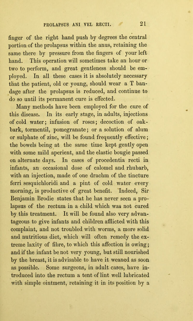 finger of the right hand push by degrees the central portion of the prolapsus within the anus, retaining the same there by pressure from the fingers of your left hand. This operation will sometimes take an hour or two to perform, and great gentleness should be em- ployed. In all these cases it is absolutely necessary that the patient, old or young, should wear a T ban- dage after the prolapsus is reduced, and continue to do so until its permanent cure is effected. Many methods have been employed for the cure of this disease. In its early stage, in adults, injections of cold water; infusion of roses; decoction of oak- bark, tormentil, pomegranate; or a solution of alum or sulphate of zinc, will be found frequently effective; the bowels being at the same time kept gently open with some mild aperient, and the elastic bougie passed on alternate days. In cases of procedentia recti in infants, an occasional dose of calomel and rhubarb, with an injection, made of one drachm of the tincture ferri sesquichloridi and a pint of cold water every morning, is productive of great benefit. Indeed, Sir Benjamin Brodie states that he has never seen a pro- lapsus of the rectum in a child which was not cured by this treatment. It will be found also very advan- tageous to give infants and children afflicted with this complaint, and not troubled with worms, a more solid and nutritious diet, which will often remedy the ex- treme laxity of fibre, to which this affection is owing; and if the infant be not very young, but still nourished by the breast, it is advisable to have it weaned as soon as possible. Some surgeons, in adult cases, have in- troduced into the rectum a tent of lint well lubricated with simple ointment, retaining it in its position by a