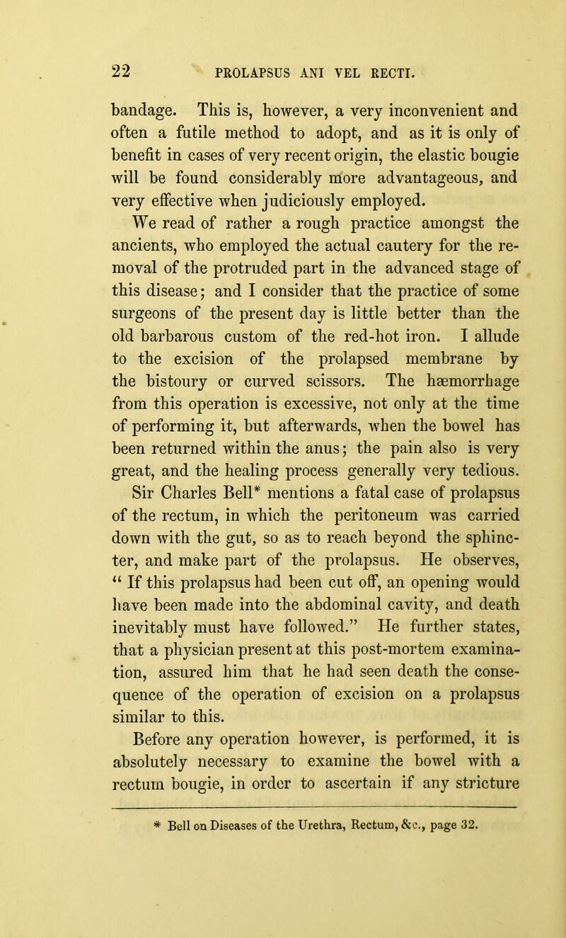 bandage. This is, however, a very inconvenient and often a futile method to adopt, and as it is only of benefit in cases of very recent origin, the elastic bougie will be found considerably more advantageous, and very effective when judiciously employed. We read of rather a rough practice amongst the ancients, who employed the actual cautery for the re- moval of the protruded part in the advanced stage of this disease; and I consider that the practice of some surgeons of the present day is little better than the old barbarous custom of the red-hot iron. I allude to the excision of the prolapsed membrane by the bistoury or curved scissors. The haemorrhage from this operation is excessive, not only at the time of performing it, but afterwards, when the bowel has been returned within the anus; the pain also is very great, and the healing process generally very tedious. Sir Charles Bell* mentions a fatal case of prolapsus of the rectum, in which the peritoneum was carried down with the gut, so as to reach beyond the sphinc- ter, and make part of the prolapsus. He observes, “ If this prolapsus had been cut off, an opening would have been made into the abdominal cavity, and death inevitably must have followed.” He further states, that a physician present at this post-mortem examina- tion, assured him that he had seen death the conse- quence of the operation of excision on a prolapsus similar to this. Before any operation however, is performed, it is absolutely necessary to examine the bowel with a rectum bougie, in order to ascertain if any stricture * Bell on Diseases of the Urethra, Rectum, &c., page 32.