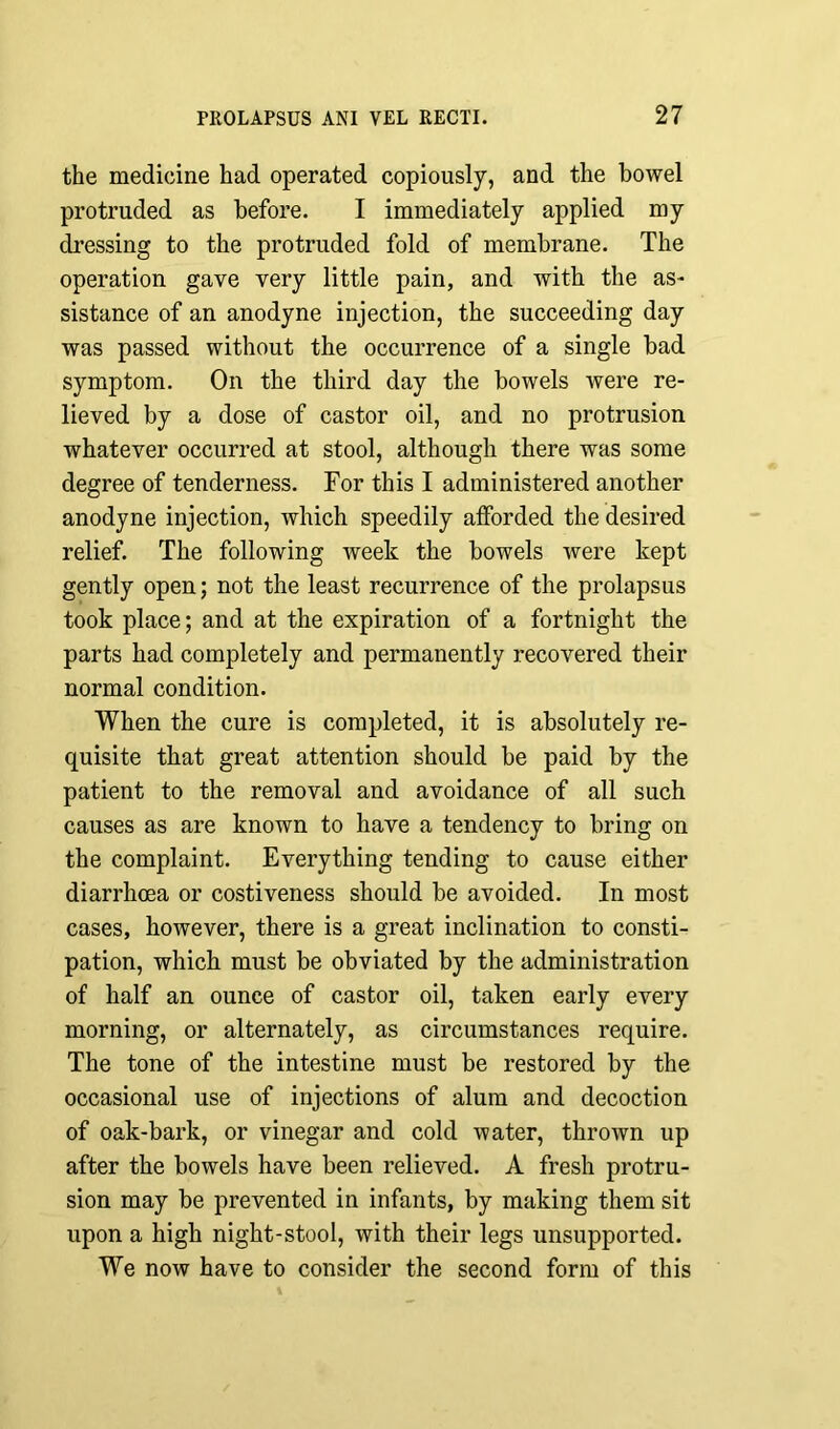 the medicine had operated copiously, and the bowel protruded as before. I immediately applied my dressing to the protruded fold of membrane. The operation gave very little pain, and with the as- sistance of an anodyne injection, the succeeding day was passed without the occurrence of a single bad symptom. On the third day the bowels were re- lieved by a dose of castor oil, and no protrusion whatever occurred at stool, although there was some degree of tenderness. For this I administered another anodyne injection, which speedily afforded the desired relief. The following week the bowels were kept gently open; not the least recurrence of the prolapsus took place; and at the expiration of a fortnight the parts had completely and permanently recovered their normal condition. When the cure is completed, it is absolutely re- quisite that great attention should be paid by the patient to the removal and avoidance of all such causes as are known to have a tendency to bring on the complaint. Everything tending to cause either diarrhoea or costiveness should be avoided. In most cases, however, there is a great inclination to consti- pation, which must be obviated by the administration of half an ounce of castor oil, taken early every morning, or alternately, as circumstances require. The tone of the intestine must be restored by the occasional use of injections of alum and decoction of oak-bark, or vinegar and cold water, throAvn up after the bowels have been relieved. A fresh protru- sion may be prevented in infants, by making them sit upon a high night-stool, with their legs unsupported. We now have to consider the second form of this