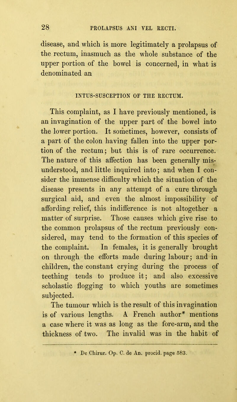 disease, and which is more legitimately a prolapsus of the rectum, inasmuch as the whole substance of the upper portion of the bowel is concerned, in what is denominated an INTUS-SUSCEPTION OF THE RECTUM. This complaint, as I have previously mentioned, is an invagination of the upper part of the bowel into the lower portion. It sometimes, however, consists of a part of the colon having fallen into the upper por- tion of the rectum; but this is of rare occurrence. The nature of this affection has been generally mis- understood, and little inquired into; and when I con- sider the immense difficulty which the situation of the disease presents in any attempt of a cure through surgical aid, and even the almost impossibility of affording relief, this indifference is not altogether a matter of surprise. Those causes which give rise to the common prolapsus of the rectum previously con- sidered, may tend to the formation of this species of the complaint. In females, it is generally brought on through the efforts made during labour; and in children, the constant crying during the process of teething tends to produce it; and also excessive scholastic flogging to which youths are sometimes subjected. The tumour which is the result of this invagination is of various lengths. A. French author* mentions a case where it was as long as the fore-arm, and the thickness of two. The invalid was in the habit of De Chirur. Op. C. de An. procid. page 583.