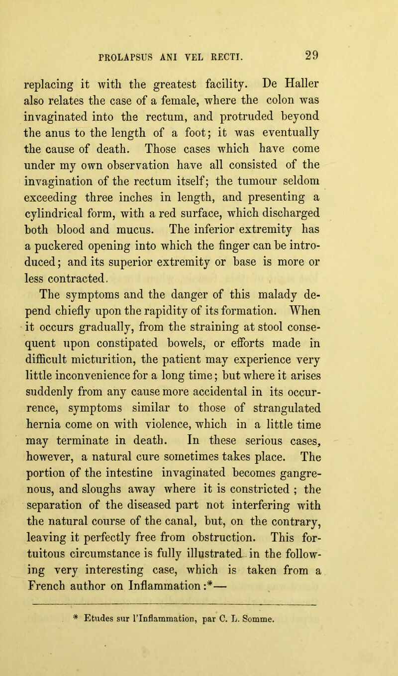 replacing it with the greatest facility. De Haller also relates the case of a female, where the colon was invaginated into the rectum, and protruded beyond the anus to the length of a foot; it was eventually the cause of death. Those cases which have come under my own observation have all consisted of the invagination of the rectum itself; the tumour seldom exceeding three inches in length, and presenting a cylindrical form, with a red surface, which discharged both blood and mucus. The inferior extremity has a puckered opening into which the finger can be intro- duced ; and its superior extremity or base is more or less contracted. The symptoms and the danger of this malady de- pend chiefly upon the rapidity of its formation. When it occurs gradually, from the straining at stool conse- quent upon constipated bowels, or efforts made in difficult micturition, the patient may experience very little inconvenience for a long time; but where it arises suddenly from any cause more accidental in its occur- rence, symptoms similar to those of strangulated hernia come on with violence, which in a little time may terminate in death. In these serious cases, however, a natural cure sometimes takes place. The portion of the intestine invaginated becomes gangre- nous, and sloughs away where it is constricted ; the separation of the diseased part not interfering with the natural course of the canal, but, on the contrary, leaving it perfectly free from obstruction. This for- tuitous circumstance is fully illustrated in the follow- ing very interesting case, which is taken from a French author on Inflammation — * Etudes sur l’lnflammation, par C. L. Somme.