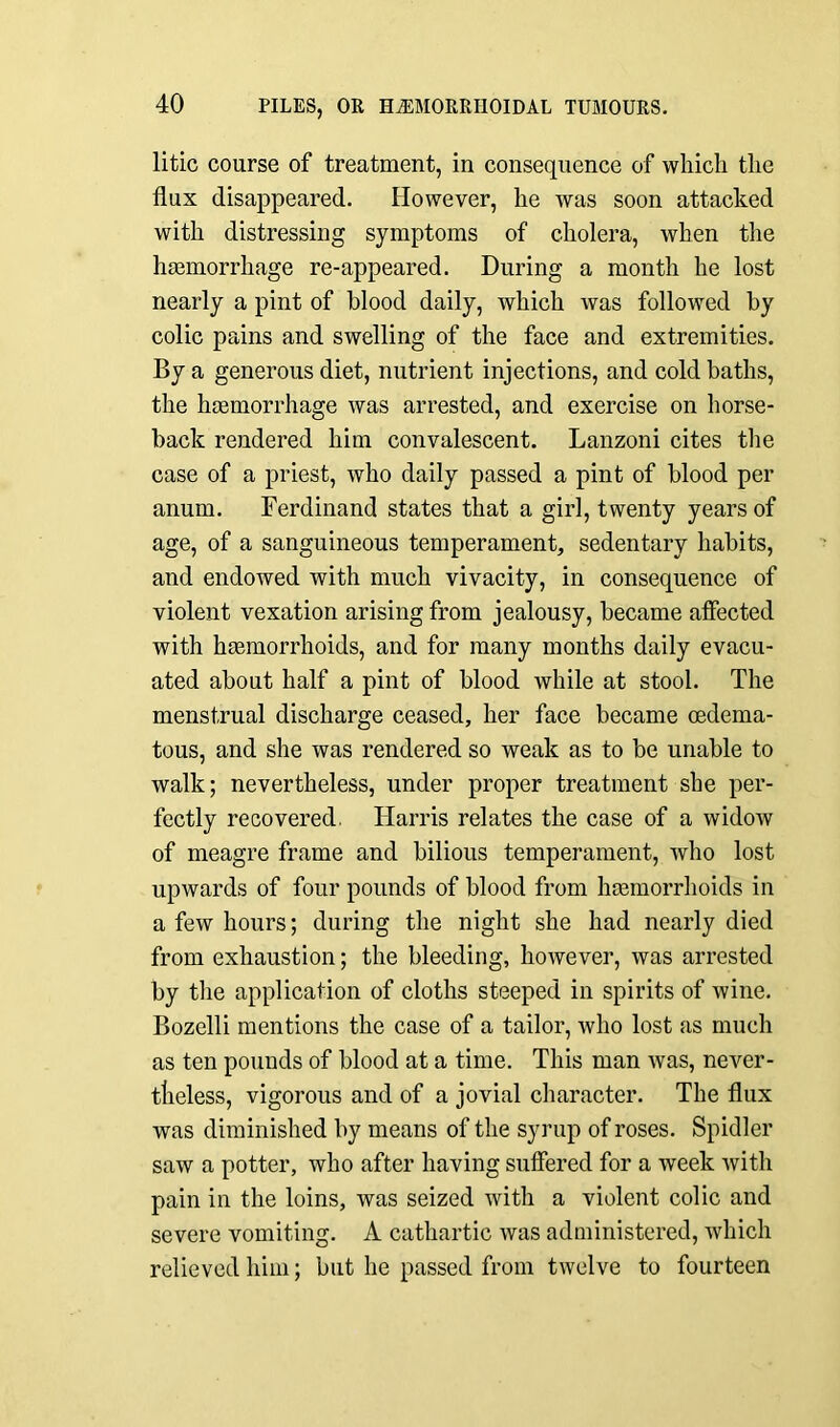 litic course of treatment, in consequence of which the flux disappeared. However, he was soon attacked with distressing symptoms of cholera, when the haemorrhage re-appeared. During a month he lost nearly a pint of blood daily, which was followed by colic pains and swelling of the face and extremities. By a generous diet, nutrient injections, and cold baths, the haemorrhage was arrested, and exercise on horse- back rendered him convalescent. Lanzoni cites the case of a priest, who daily passed a pint of blood per anum. Ferdinand states that a girl, twenty years of age, of a sanguineous temperament, sedentary habits, and endowed with much vivacity, in consequence of violent vexation arising from jealousy, became affected with hemorrhoids, and for many months daily evacu- ated about half a pint of blood while at stool. The menstrual discharge ceased, her face became (Edema- tous, and she was rendered so weak as to be unable to walk; nevertheless, under proper treatment she per- fectly recovered. Harris relates the case of a widow of meagre frame and bilious temperament, who lost upwards of four pounds of blood from hemorrhoids in a few hours; during the night she had nearly died from exhaustion; the bleeding, however, was arrested by the application of cloths steeped in spirits of wine. Bozelli mentions the case of a tailor, who lost as much as ten pounds of blood at a time. This man was, never- theless, vigorous and of a jovial character. The flux was diminished by means of the syrup of roses. Spidler saw a potter, who after having suffered for a week with pain in the loins, was seized with a violent colic and severe vomiting. A cathartic was administered, which relieved him; but he passed from twelve to fourteen