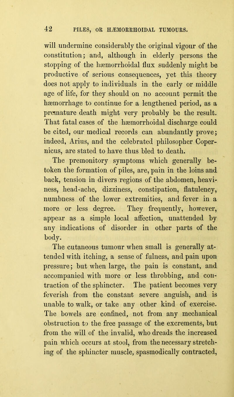 will undermine considerably the original vigour of the constitution; and, although in elderly persons the stopping of the hasmorrhoidal flux suddenly might be productive of serious consequences, yet this theory does not apply to individuals in the early or middle age of life, for they should on no account permit the liEemorrhage to continue for a lengthened period, as a premature death might very probably be the result. That fatal cases of the hasmorrhoidal discharge could be cited, our medical records can abundantly prove; indeed, Arius, and the celebrated philosopher Coper- nicus, are stated to have thus bled to death. The premonitory symptoms which generally be- token the formation of piles, are, pain in the loins and back, tension in divers regions of the abdomen, heavi- ness, head-ache, dizziness, constipation, flatulency, numbness of the lower extremities, and fever in a more or less degree. They frequently, however, appear as a simple local affection, unattended by any indications of disorder in other parts of the body. The cutaneous tumour when small is generally at- tended with itching, a sense of fulness, and pain upon pressure; but when large, the pain is constant, and accompanied with more or less throbbing, and con- traction of the sphincter. The patient becomes very feverish from the constant severe anguish, and is unable to walk, or take any other kind of exercise. The bowels are confined, not from any mechanical obstruction to the free passage of the excrements, but from the will of the invalid, who dreads the increased pain which occurs at stool, from the necessary stretch- ing of the sphincter muscle, spasmodically contracted,