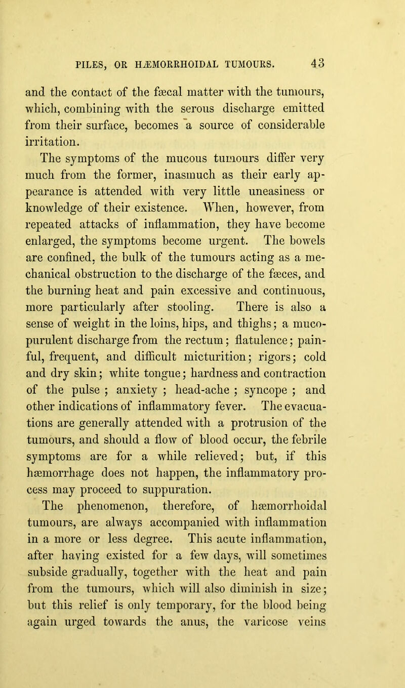 and the contact of the faecal matter with the tumours, which, combining with the serous discharge emitted from their surface, becomes a source of considerable irritation. The symptoms of the mucous tumours differ very much from the former, inasmuch as their early ap- pearance is attended with very little uneasiness or knowledge of their existence. When, however, from repeated attacks of inflammation, they have become enlarged, the symptoms become urgent. The bowels are confined, the bulk of the tumours acting as a me- chanical obstruction to the discharge of the faeces, and the burning heat and pain excessive and continuous, more particularly after stooling. There is also a sense of weight in the loins, hips, and thighs; a muco- purulent discharge from the rectum; flatulence; pain- ful, frequent, and difficult micturition; rigors; cold and dry skin; white tongue; hardness and contraction of the pulse ; anxiety ; head-ache ; syncope ; and other indications of inflammatory fever. The evacua- tions are generally attended with a protrusion of the tumours, and should a flow of blood occur, the febrile symptoms are for a while relieved; but, if this haemorrhage does not happen, the inflammatory pro- cess may proceed to suppuration. The phenomenon, therefore, of haemorrhoidal tumours, are always accompanied with inflammation in a more or less degree. This acute inflammation, after having existed for a few days, will sometimes subside gradually, together with the heat and pain from the tumours, which will also diminish in size; but this relief is only temporary, for the blood being again urged towards the anus, the varicose veins