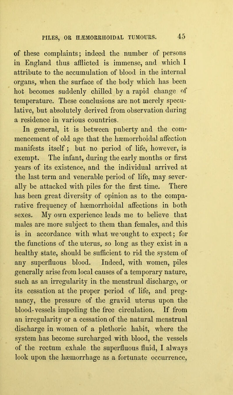 of these complaints; indeed the number of persons in England thus afflicted is immense, and which I attribute to the accumulation of blood in the internal organs, when the surface of the body which has been hot becomes suddenly chilled by a rapid change of temperature. These conclusions are not merely specu- lative, but absolutely derived from observation during a residence in various countries. In general, it is between puberty and the com- mencement of old age that the hemorrhoidal affection manifests itself; but no period of life, however, is exempt. The infant, during the early months or first years of its existence, and the individual arrived at the last term and venerable period of life, may sever- ally be attacked with piles for the first time. There has been great diversity of opinion as to the compa- rative frequency of hemorrhoidal affections in both sexes. My own experience leads me to believe that males are more subject to them than females, and this is in accordance with what we‘ought to expect; for the functions of the uterus, so long as they exist in a healthy state, should be sufficient to rid the system of any superfluous blood. Indeed, with women, piles generally arise from local causes of a temporary nature, such as an irregularity in the menstrual discharge, or its cessation at the proper period of life, and preg- nancy, the pressure of the gravid uterus upon the blood-vessels impeding the free circulation. If from an irregularity or a cessation of the natural menstrual discharge in women of a plethoric habit, where the system has become surcharged with blood, the vessels of the rectum exhale the superfluous fluid, I always look upon the hemorrhage as a fortunate occurrence,