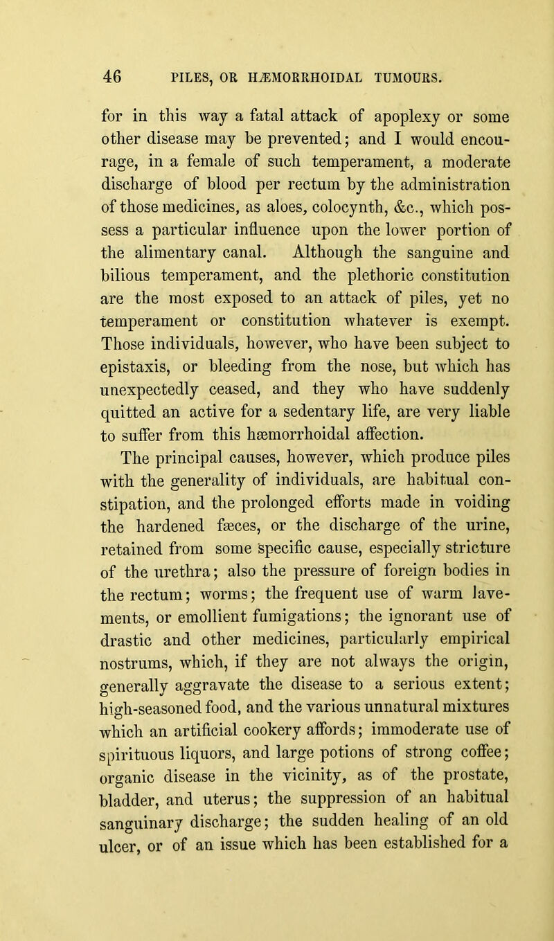 for in this way a fatal attack of apoplexy or some other disease may be prevented; and I would encou- rage, in a female of such temperament, a moderate discharge of blood per rectum by the administration of those medicines, as aloes, colocynth, &c., which pos- sess a particular influence upon the lower portion of the alimentary canal. Although the sanguine and bilious temperament, and the plethoric constitution are the most exposed to an attack of piles, yet no temperament or constitution whatever is exempt. Those individuals, however, who have been subject to epistaxis, or bleeding from the nose, but which has unexpectedly ceased, and they who have suddenly quitted an active for a sedentary life, are very liable to suffer from this hsemorrhoidal affection. The principal causes, however, which produce piles with the generality of individuals, are habitual con- stipation, and the prolonged efforts made in voiding the hardened faeces, or the discharge of the urine, retained from some specific cause, especially stricture of the urethra; also the pressure of foreign bodies in the rectum; worms; the frequent use of warm lave- ments, or emollient fumigations; the ignorant use of drastic and other medicines, particularly empirical nostrums, which, if they are not always the origin, generally aggravate the disease to a serious extent; high-seasoned food, and the various unnatural mixtures which an artificial cookery affords; immoderate use of spirituous liquors, and large potions of strong coffee; organic disease in the vicinity, as of the prostate, bladder, and uterus; the suppression of an habitual sanguinary discharge; the sudden healing of an old ulcer, or of an issue which has been established for a