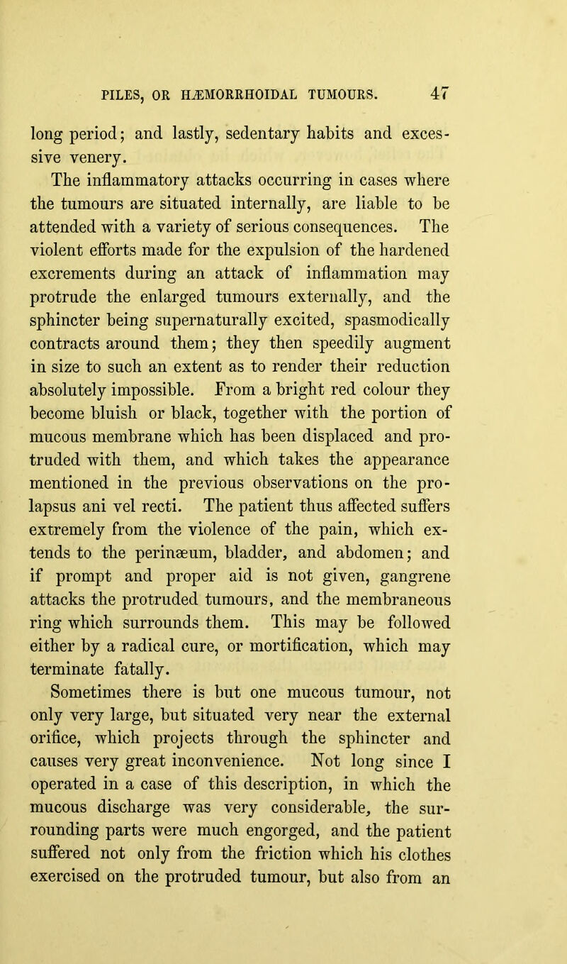 long period; and lastly, sedentary habits and exces- sive venery. The inflammatory attacks occurring in cases where the tumours are situated internally, are liable to be attended with a variety of serious consequences. The violent efforts made for the expulsion of the hardened excrements during an attack of inflammation may protrude the enlarged tumours externally, and the sphincter being supernaturally excited, spasmodically contracts around them; they then speedily augment in size to such an extent as to render their reduction absolutely impossible. From a bright red colour they become bluish or black, together with the portion of mucous membrane which has been displaced and pro- truded with them, and which takes the appearance mentioned in the previous observations on the pro- lapsus ani vel recti. The patient thus affected suffers extremely from the violence of the pain, which ex- tends to the perinaeum, bladder, and abdomen; and if prompt and proper aid is not given, gangrene attacks the protruded tumours, and the membraneous ring which surrounds them. This may be followed either by a radical cure, or mortification, which may terminate fatally. Sometimes there is but one mucous tumour, not only very large, but situated very near the external orifice, which projects through the sphincter and causes very great inconvenience. Not long since I operated in a case of this description, in which the mucous discharge was very considerable, the sur- rounding parts were much engorged, and the patient suffered not only from the friction which his clothes exercised on the protruded tumour, but also from an