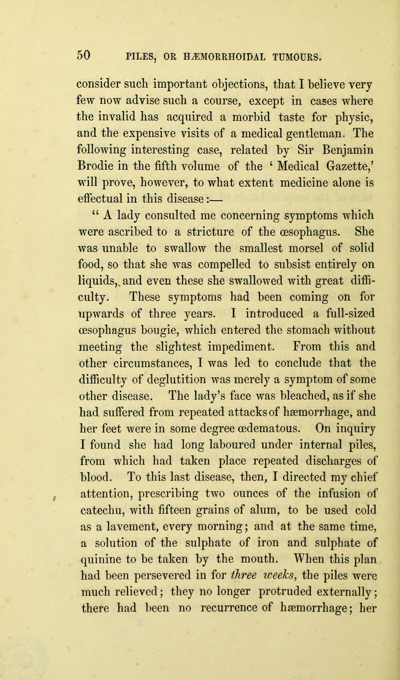 consider such important objections, that I believe very- few now advise such a course, except in cases where the invalid has acquired a morbid taste for physic, and the expensive visits of a medical gentleman. The following interesting case, related by Sir Benjamin Brodie in the fifth volume of the ‘ Medical Gazette,’ will prove, however, to what extent medicine alone is effectual in this disease:— “ A lady consulted me concerning symptoms which were ascribed to a stricture of the oesophagus. She was unable to swallow the smallest morsel of solid food, so that she was compelled to subsist entirely on liquids,, and even these she swallowed with great diffi- culty. These symptoms had been coming on for upwards of three years. I introduced a full-sized oesophagus bougie, which entered the stomach without meeting the slightest impediment. From this and other circumstances, I was led to conclude that the difficulty of deglutition was merely a symptom of some other disease. The lady’s face was bleached, as if she had suffered from repeated attacks of haemorrhage, and her feet were in some degree oedematous. On inquiry I found she had long laboured under internal piles, from which had taken place repeated discharges of blood. To this last disease, then, I directed my chief attention, prescribing two ounces of the infusion of catechu, with fifteen grains of alum, to be used cold as a lavement, every morning; and at the same time, a solution of the sulphate of iron and sulphate of quinine to be taken by the mouth. When this plan had been persevered in for three weeks, the piles were much relieved; they no longer protruded externally; there had been no recurrence of haemorrhage; her