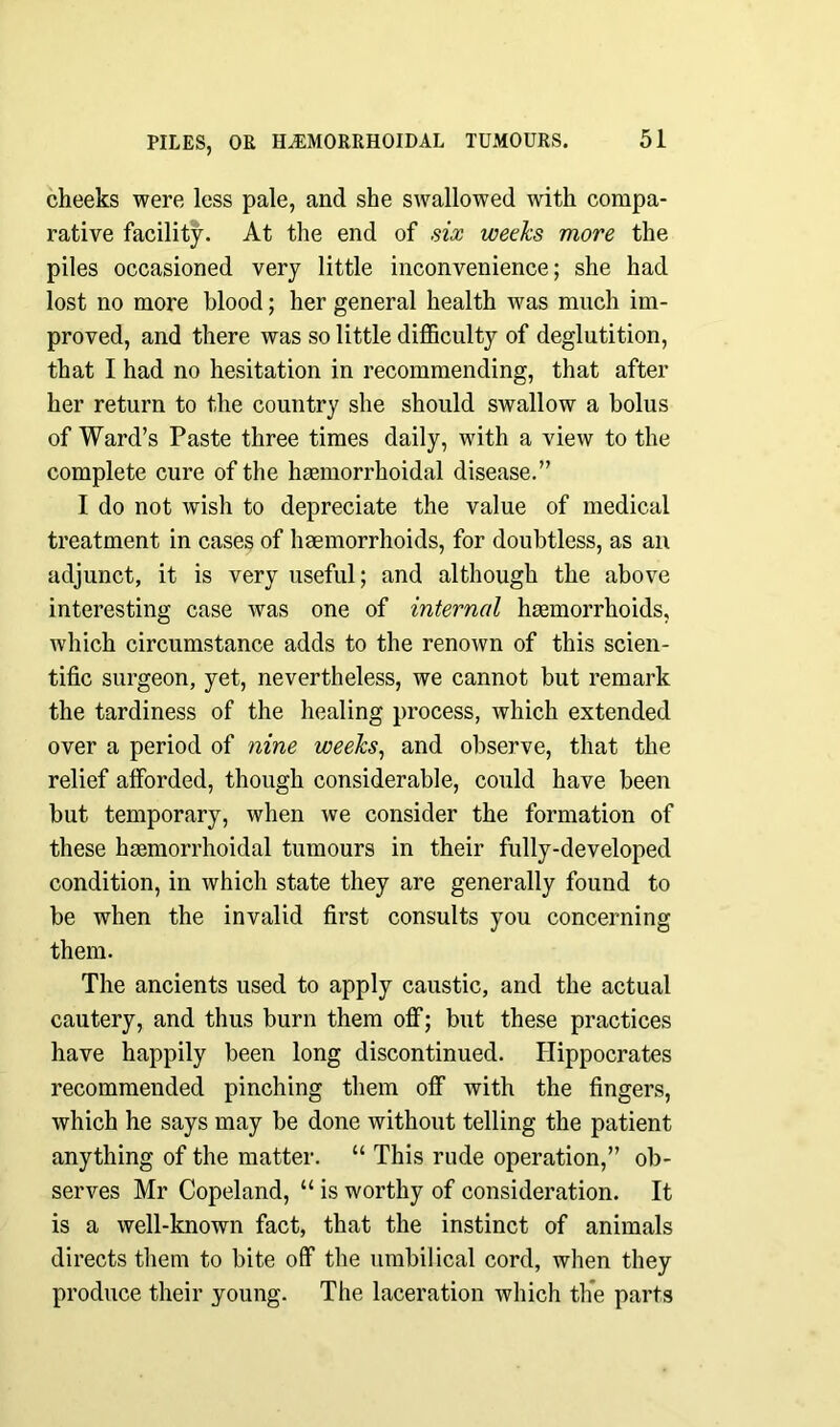 cheeks were less pale, and she swallowed with compa- rative facility. At the end of six weeks more the piles occasioned very little inconvenience; she had lost no more blood; her general health was much im- proved, and there was so little difficulty of deglutition, that I had no hesitation in recommending, that after her return to the country she should swallow a bolus of Ward’s Paste three times daily, with a view to the complete cure of the haemorrhoidal disease.” I do not wish to depreciate the value of medical treatment in cases of haemorrhoids, for doubtless, as an adjunct, it is very useful; and although the above interesting case was one of internal haemorrhoids, which circumstance adds to the renown of this scien- tific surgeon, yet, nevertheless, we cannot but remark the tardiness of the healing process, which extended over a period of nine weeks, and observe, that the relief afforded, though considerable, could have been but temporary, when we consider the formation of these haemorrhoidal tumours in their fully-developed condition, in which state they are generally found to be when the invalid first consults you concerning them. The ancients used to apply caustic, and the actual cautery, and thus burn them off; but these practices have happily been long discontinued. Hippocrates recommended pinching them off with the fingers, which he says may be done without telling the patient anything of the matter. “ This rude operation,” ob- serves Mr Copeland, “ is worthy of consideration. It is a well-known fact, that the instinct of animals directs them to bite off the umbilical cord, when they produce their young. The laceration which the parts