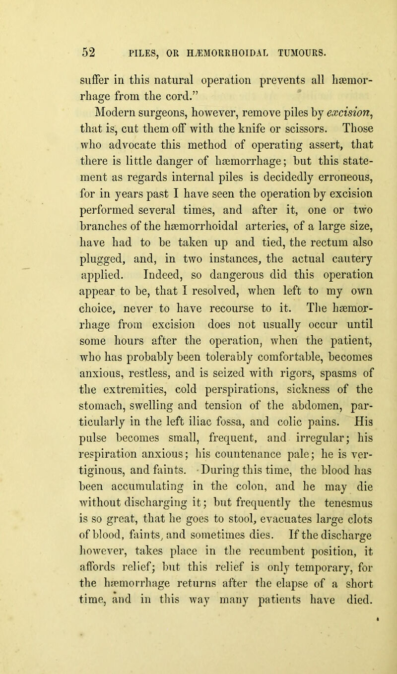 suffer in this natural operation prevents all haemor- rhage from the cord.” Modern surgeons, however, remove piles by excision, that is, cut them off with the knife or scissors. Those who advocate this method of operating assert, that there is little danger of haemorrhage; but this state- ment as regards internal piles is decidedly erroneous, for in years past I have seen the operation by excision performed several times, and after it, one or two branches of the haemorrhoidal arteries, of a large size, have had to be taken up and tied, the rectum also plugged, and, in two instances, the actual cautery applied. Indeed, so dangerous did this operation appear to be, that I resolved, when left to my own choice, never to have recourse to it. The hemor- rhage from excision does not usually occur until some hours after the operation, when the patient, who has probably been tolerably comfortable, becomes anxious, restless, and is seized with rigors, spasms of the extremities, cold perspirations, sickness of the stomach, swelling and tension of the abdomen, par- ticularly in the left iliac fossa, and colic pains. His pulse becomes small, frequent, and irregular; his respiration anxious; his countenance pale; he is ver- tiginous, and faints. During this time, the blood has been accumulating in the colon, and he may die without discharging it; but frequently the tenesmus is so great, that he goes to stool, evacuates large clots of blood, faints, and sometimes dies. If the discharge however, takes place in the recumbent position, it affords relief; but this relief is only temporary, for the haemorrhage returns after the elapse of a short time, and in this way many patients have died.