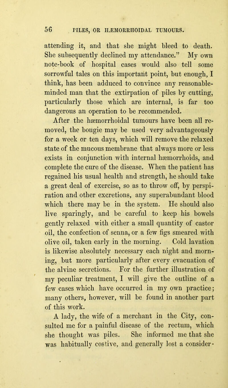 attending it, and that she might bleed to death. She subsequently declined my attendance.” My own note-book of hospital cases would also tell some sorrowful tales on this important point, but enough, I think, has been adduced to convince any reasonable- minded man that the extirpation of piles by cutting, particularly those which are internal, is far too dangerous an operation to be recommended. After the hasmorrhoidal tumours have been all re- moved, the bougie may be used very advantageously for a week or ten days, which will remove the relaxed state of the mucous membrane that always more or less exists in conjunction with internal haemorrhoids, and complete the cure of the disease. When the patient has regained his usual health and strength, he should take a great deal of exercise, so as to throw off, by perspi- ration and other excretions, any superabundant blood which there may be in the system. He should also live sparingly, and be careful to keep his bowels gently relaxed with either a small quantity of castor oil, the confection of senna, or a few figs smeared with olive oil, taken early in the morning. Cold lavation is likewise absolutely necessary each night and morn- ing, but more particularly after every evacuation of the alvine secretions. For the further illustration of my peculiar treatment, I will give the outline of a few cases which have occurred in my own practice; many others, however, will be found in another part of this work. A lady, the wife of a merchant in the City, con- sulted me for a painful disease of the rectum, which she thought was piles. She informed me that she was habitually costive, and generally lost a consider-