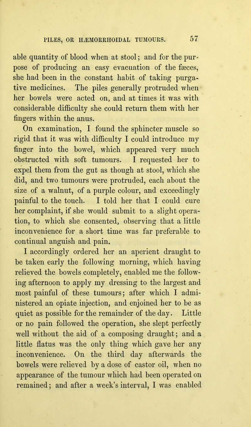 able quantity of blood when at stool; and for the pur- pose of producing an easy evacuation of the feces, she had been in the constant habit of taking purga- tive medicines. The piles generally protruded when her bowels were acted on, and at times it was with considerable difficulty she could return them with her fingers within the anus. On examination, I found the sphincter muscle so rigid that it was with difficulty I could introduce my finger into the bowel, which appeared very much obstructed with soft tumours. I requested her to expel them from the gut as though at stool, which she did, and two tumours were protruded, each about the size of a walnut, of a purple colour, and exceedingly painful to the touch. I told her that I could cure her complaint, if she would submit to a slight opera- tion, to which she consented, observing that a little inconvenience for a short time was far preferable to continual anguish and pain. I accordingly ordered her an aperient draught to be taken early the following morning, which having relieved the bowels completely, enabled me the follow- ing afternoon to apply my dressing to the largest and most painful of these tumours; after which I admi- nistered an opiate injection, and enjoined her to be as quiet as possible for the remainder of the day. Little or no pain followed the operation, she slept perfectly well without the aid of a composing draught; and a little flatus was the only thing which gave her any inconvenience. On the third day afterwards the bowels were relieved by a dose of castor oil, when no appearance of the tumour which had been operated on remained; and after a week’s interval, I was enabled