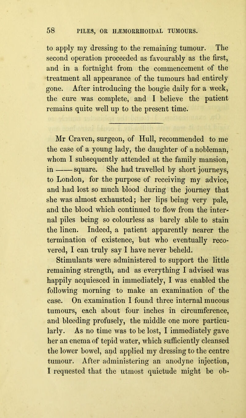 to apply my dressing to the remaining tumour. The second operation proceeded as favourably as the first, and in a fortnight from the commencement of the treatment all appearance of the tumours had entirely gone. After introducing the bougie daily for a week, the cure was complete, and I believe the patient remains quite well up to the present time. Mr Craven, surgeon, of Hull, recommended to me the case of a young lady, the daughter of a nobleman, whom I subsequently attended at the family mansion, in square. She had travelled by short journeys, to London, for the purpose of receiving my advice, and had lost so much blood during the journey that she was almost exhausted; her lips being very pale, and the blood which continued to flow from the inter- nal piles being so colourless as barely able to stain the linen. Indeed, a patient apparently nearer the termination of existence, but who eventually reco- vered, I can truly say I have never beheld. Stimulants were administered to support the little remaining strength, and as everything I advised was happily acquiesced in immediately, I was enabled the following morning to make an examination of the case. On examination I found three internal mucous tumours, each about four inches in circumference, and bleeding profusely, the middle one more particu- larly. As no time was to be lost, I immediately gave her an enema of tepid water, which sufficiently cleansed the lower bowel, and applied my dressing to the centre tumour. After administering an anodyne injection, I requested that the utmost quietude might be ob-