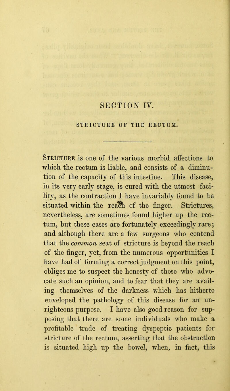 STRICTURE OF THE RECTUM. Stricture is one of the various morbid affections to which the rectum is liable, and consists of a diminu- tion of the capacity of this intestine. This disease, in its very early stage, is cured with the utmost faci- lity, as the contraction I have invariably found to be situated within the rea&h of the finger. Strictures, nevertheless, are sometimes found higher up the rec- tum, but these cases are fortunately exceedingly rare; and although there are a few surgeons who contend that the common seat of stricture is beyond the reach of the finger, yet, from the numerous opportunities I have had of forming a correct judgment on this point, obliges me to suspect the honesty of those who advo- cate such an opinion, and to fear that they are avail- ing themselves of the darkness which has hitherto enveloped the pathology of this disease for an un- righteous purpose. I have also good reason for sup- posing that there are some individuals who make a profitable trade of treating dyspeptic patients for stricture of the rectum, asserting that the obstruction is situated high up the bowel, when, in fact, this