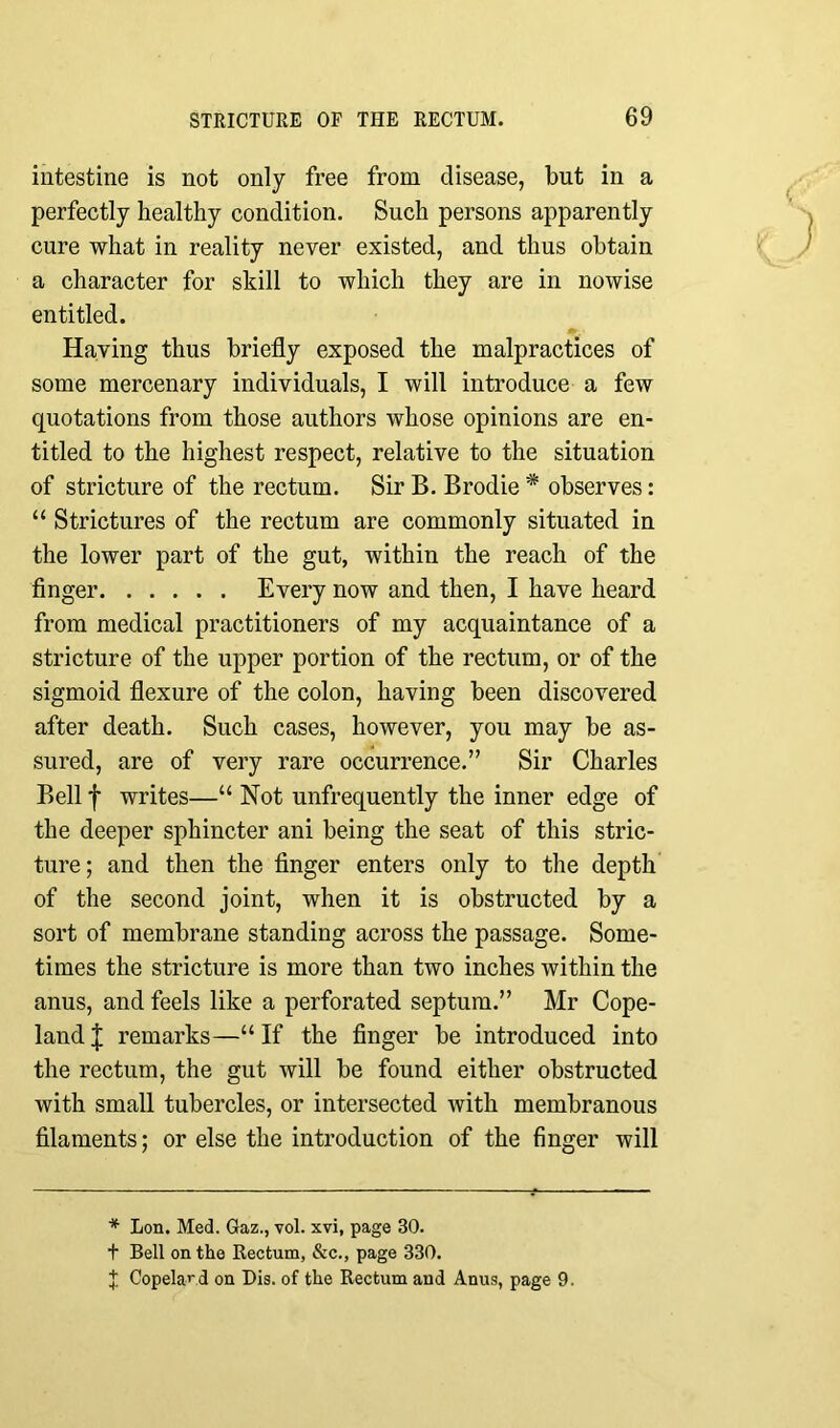 intestine is not only free from disease, but in a perfectly healthy condition. Such persons apparently cure what in reality never existed, and thus obtain a character for skill to which they are in nowise entitled. Having thus briefly exposed the malpractices of some mercenary individuals, I will introduce a few quotations from those authors whose opinions are en- titled to the highest respect, relative to the situation of stricture of the rectum. Sir B. Brodie * observes: “ Strictures of the rectum are commonly situated in the lower part of the gut, within the reach of the finger Every now and then, I have heard from medical practitioners of my acquaintance of a stricture of the upper portion of the rectum, or of the sigmoid flexure of the colon, having been discovered after death. Such cases, however, you may be as- sured, are of very rare occurrence.” Sir Charles Bell f writes—“ Not unfrequently the inner edge of the deeper sphincter ani being the seat of this stric- ture; and then the finger enters only to the depth of the second joint, when it is obstructed by a sort of membrane standing across the passage. Some- times the stricture is more than two inches within the anus, and feels like a perforated septum.” Mr Cope- land J remarks—“ If the finger be introduced into the rectum, the gut will be found either obstructed with small tubercles, or intersected with membranous filaments; or else the introduction of the finger will * Lon. Med. Gaz., vol. xvi, page 30. t Bell on the Rectum, &c., page 330. J Copeland on Bis. of the Rectum and Anus, page 9.