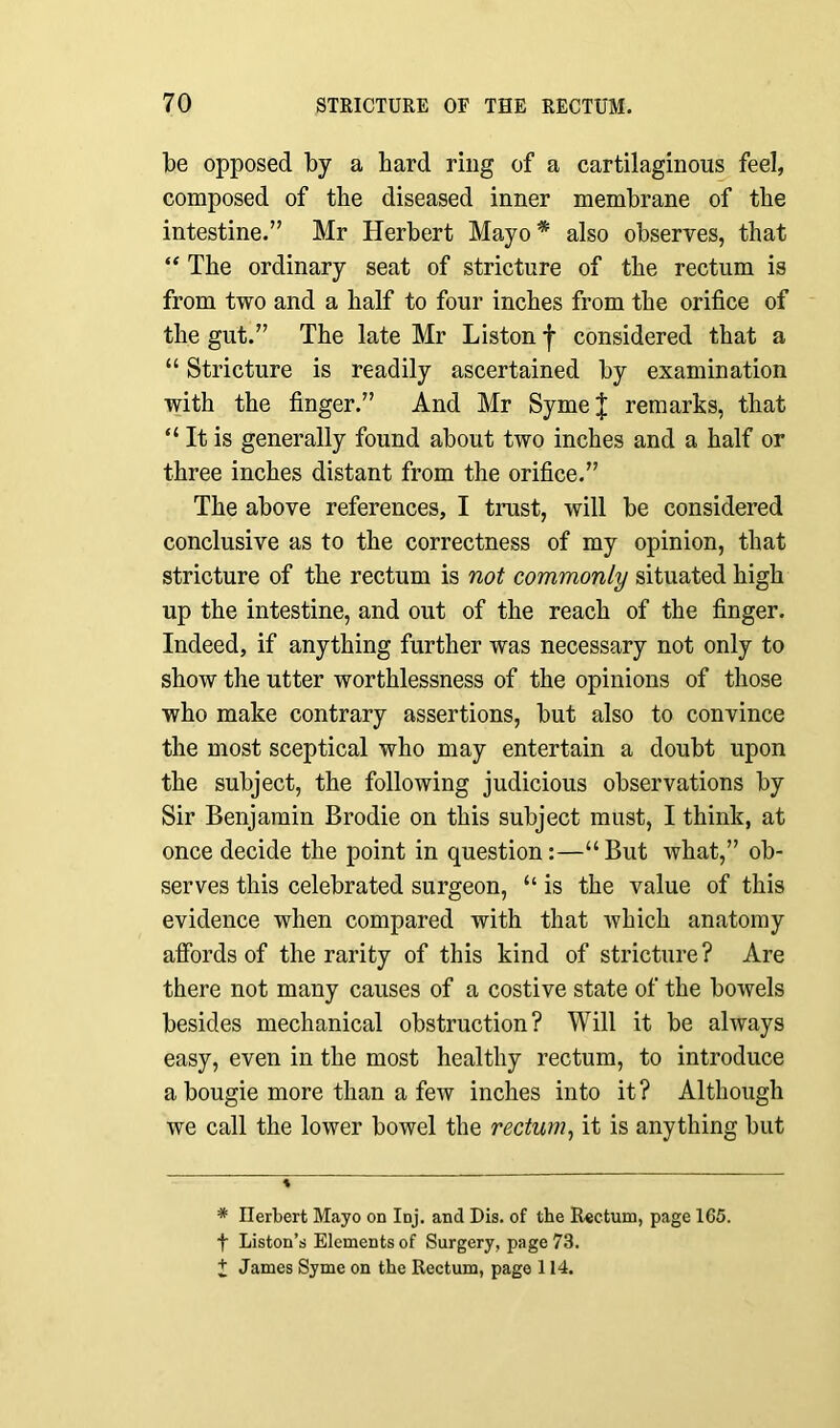 be opposed by a bard ring of a cartilaginous feel, composed of the diseased inner membrane of the intestine.” Mr Herbert Mayo * * also observes, that “ The ordinary seat of stricture of the rectum is from two and a half to four inches from the orifice of the gut.” The late Mr Liston f considered that a “ Stricture is readily ascertained by examination with the finger.” And Mr SymeJ remarks, that “ It is generally found about two inches and a half or three inches distant from the orifice.” The above references, I trust, will be considered conclusive as to the correctness of my opinion, that stricture of the rectum is not commonly situated high up the intestine, and out of the reach of the finger. Indeed, if anything further was necessary not only to show the utter worthlessness of the opinions of those who make contrary assertions, but also to convince the most sceptical who may entertain a doubt upon the subject, the following judicious observations by Sir Benjamin Brodie on this subject must, I think, at once decide the point in question:—“But what,” ob- serves this celebrated surgeon, “ is the value of this evidence when compared with that which anatomy affords of the rarity of this kind of stricture? Are there not many causes of a costive state of the bowels besides mechanical obstruction? Will it be always easy, even in the most healthy rectum, to introduce a bougie more than a few inches into it? Although we call the lower bowel the rectum, it is anything but * * Herbert Mayo on Inj. and Dis. of the Rectum, page 165. f Liston’s Elements of Surgery, page 73. £ James Syme on the Rectum, page 114.