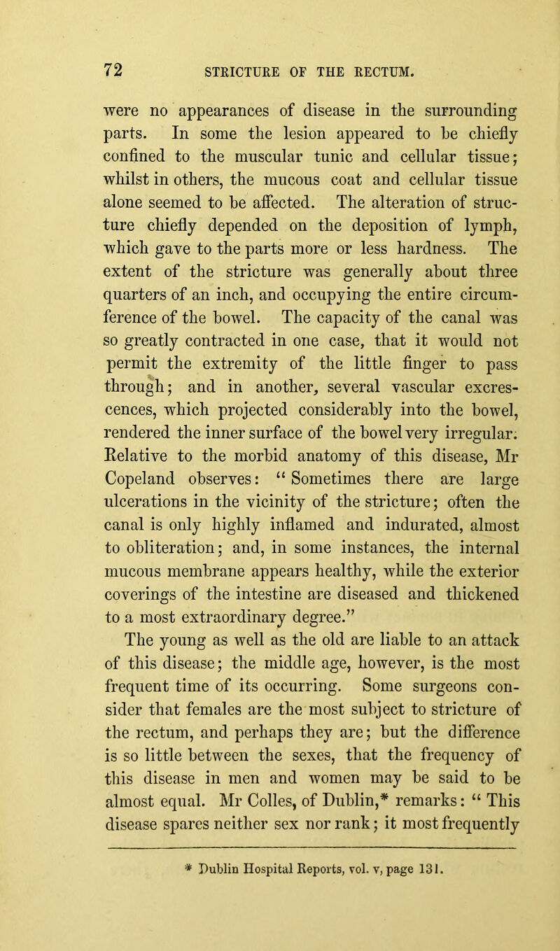 were no appearances of disease in the surrounding parts. In some the lesion appeared to he chiefly confined to the muscular tunic and cellular tissue; whilst in others, the mucous coat and cellular tissue alone seemed to be affected. The alteration of struc- ture chiefly depended on the deposition of lymph, which gave to the parts more or less hardness. The extent of the stricture was generally about three quarters of an inch, and occupying the entire circum- ference of the bowel. The capacity of the canal was so greatly contracted in one case, that it would not permit the extremity of the little finger to pass through; and in another, several vascular excres- cences, which projected considerably into the bowel, rendered the inner surface of the bowel very irregular. Relative to the morbid anatomy of this disease, Mr Copeland observes: “ Sometimes there are large ulcerations in the vicinity of the stricture; often the canal is only highly inflamed and indurated, almost to obliteration; and, in some instances, the internal mucous membrane appears healthy, while the exterior coverings of the intestine are diseased and thickened to a most extraordinary degree.” The young as well as the old are liable to an attack of this disease; the middle age, however, is the most frequent time of its occurring. Some surgeons con- sider that females are the most subject to stricture of the rectum, and perhaps they are; but the difference is so little between the sexes, that the frequency of this disease in men and women may be said to be almost equal. Mr Colles, of Dublin,* remarks: “ This disease spares neither sex nor rank; it most frequently * Dublin Hospital Reports, vol. v, page 131.
