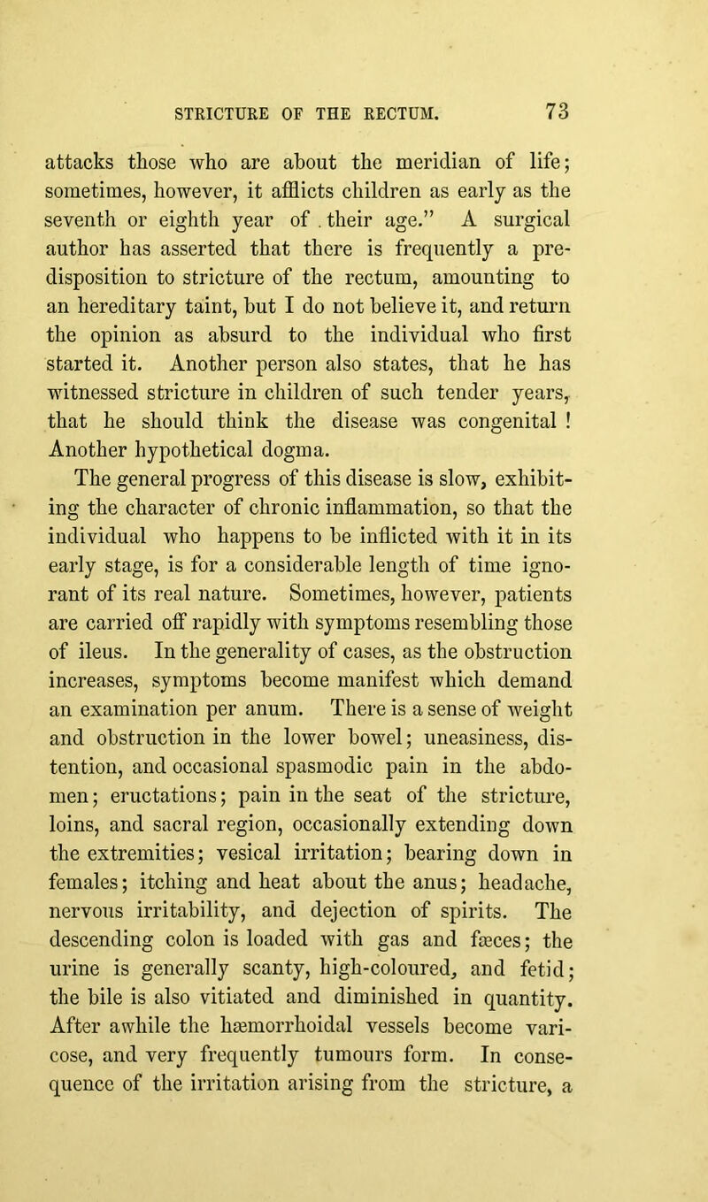 attacks those who are about the meridian of life; sometimes, however, it afflicts children as early as the seventh or eighth year of . their age.” A surgical author has asserted that there is frequently a pre- disposition to stricture of the rectum, amounting to an hereditary taint, but I do not believe it, and return the opinion as absurd to the individual who first started it. Another person also states, that he has witnessed stricture in children of such tender years, that he should think the disease was congenital ! Another hypothetical dogma. The general progress of this disease is slow, exhibit- ing the character of chronic inflammation, so that the individual who happens to be inflicted with it in its early stage, is for a considerable length of time igno- rant of its real nature. Sometimes, however, patients are carried off rapidly with symptoms resembling those of ileus. In the generality of cases, as the obstruction increases, symptoms become manifest which demand an examination per anum. There is a sense of weight and obstruction in the lower bowel; uneasiness, dis- tention, and occasional spasmodic pain in the abdo- men ; eructations; pain in the seat of the stricture, loins, and sacral region, occasionally extending down the extremities; vesical irritation; bearing down in females; itching and heat about the anus; headache, nervous irritability, and dejection of spirits. The descending colon is loaded with gas and fieces; the urine is generally scanty, high-coloured, and fetid; the bile is also vitiated and diminished in quantity. After awhile the hemorrhoidal vessels become vari- cose, and very frequently tumours form. In conse- quence of the irritation arising from the stricture, a