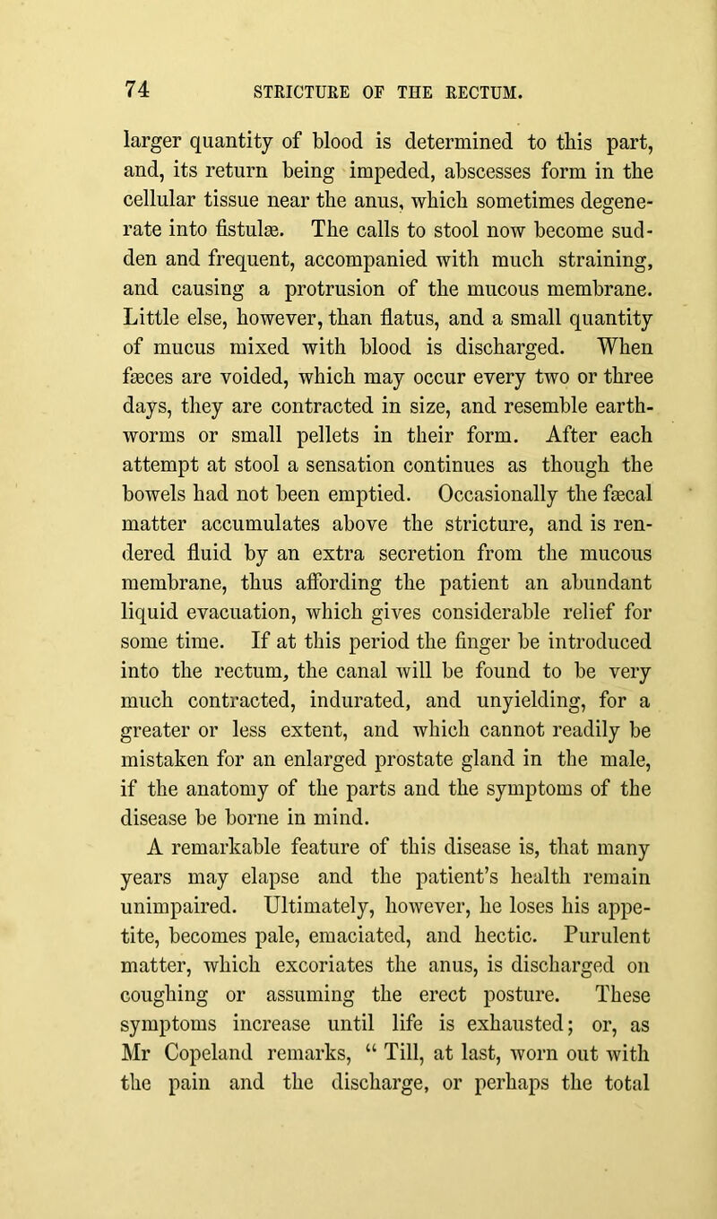 larger quantity of blood is determined to this part, and, its return being impeded, abscesses form in the cellular tissue near the anus, which sometimes degene- rate into fistulas. The calls to stool now become sud- den and frequent, accompanied with much straining, and causing a protrusion of the mucous membrane. Little else, however, than flatus, and a small quantity of mucus mixed with blood is discharged. When faeces are voided, which may occur every two or three days, they are contracted in size, and resemble earth- worms or small pellets in their form. After each attempt at stool a sensation continues as though the bowels had not been emptied. Occasionally the faecal matter accumulates above the stricture, and is ren- dered fluid by an extra secretion from the mucous membrane, thus affording the patient an abundant liquid evacuation, which gives considerable relief for some time. If at this period the finger be introduced into the rectum, the canal will be found to be very much contracted, indurated, and unyielding, for a greater or less extent, and which cannot readily be mistaken for an enlarged prostate gland in the male, if the anatomy of the parts and the symptoms of the disease be borne in mind. A remarkable feature of this disease is, that many years may elapse and the patient’s health remain unimpaired. Ultimately, however, he loses his appe- tite, becomes pale, emaciated, and hectic. Purulent matter, which excoriates the anus, is discharged on coughing or assuming the erect posture. These symptoms increase until life is exhausted; or, as Mr Copeland remarks, “ Till, at last, worn out with the pain and the discharge, or perhaps the total