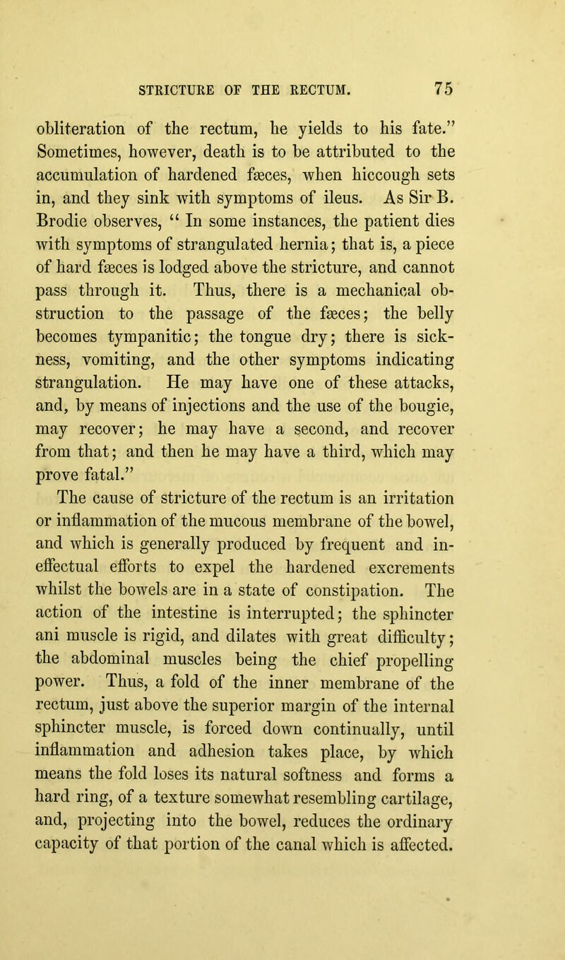 obliteration of the rectum, he yields to his fate.” Sometimes, however, death is to be attributed to the accumulation of hardened feces, when hiccough sets in, and they sink with symptoms of ileus. As Sir B. Brodie observes, “ In some instances, the patient dies with symptoms of strangulated hernia; that is, a piece of hard feces is lodged above the stricture, and cannot pass through it. Thus, there is a mechanical ob- struction to the passage of the feces; the belly becomes tympanitic; the tongue dry; there is sick- ness, vomiting, and the other symptoms indicating strangulation. He may have one of these attacks, and, by means of injections and the use of the bougie, may recover; he may have a second, and recover from that; and then he may have a third, which may prove fatal.” The cause of stricture of the rectum is an irritation or inflammation of the mucous membrane of the bowel, and which is generally produced by frequent and in- effectual efforts to expel the hardened excrements whilst the bowels are in a state of constipation. The action of the intestine is interrupted; the sphincter ani muscle is rigid, and dilates with great difficulty; the abdominal muscles being the chief propelling power. Thus, a fold of the inner membrane of the rectum, just above the superior margin of the internal sphincter muscle, is forced down continually, until inflammation and adhesion takes place, by which means the fold loses its natural softness and forms a hard ring, of a texture somewhat resembling cartilage, and, projecting into the bowel, reduces the ordinary capacity of that portion of the canal which is affected.