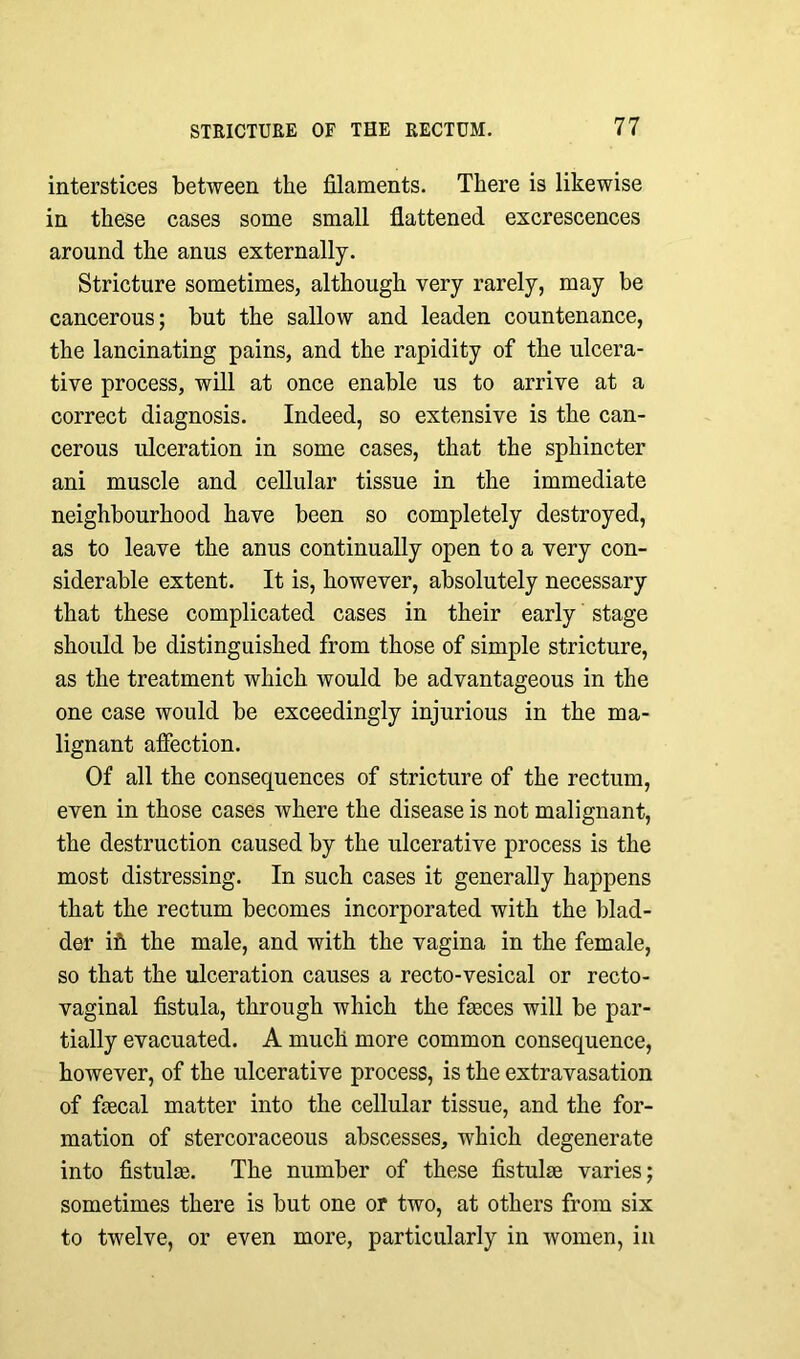 interstices between the filaments. There is likewise in these cases some small flattened excrescences around the anus externally. Stricture sometimes, although very rarely, may be cancerous; but the sallow and leaden countenance, the lancinating pains, and the rapidity of the ulcera- tive process, will at once enable us to arrive at a correct diagnosis. Indeed, so extensive is the can- cerous ulceration in some cases, that the sphincter ani muscle and cellular tissue in the immediate neighbourhood have been so completely destroyed, as to leave the anus continually open to a very con- siderable extent. It is, however, absolutely necessary that these complicated cases in their early stage should be distinguished from those of simple stricture, as the treatment which would be advantageous in the one case would be exceedingly injurious in the ma- lignant affection. Of all the consequences of stricture of the rectum, even in those cases where the disease is not malignant, the destruction caused by the ulcerative process is the most distressing. In such cases it generally happens that the rectum becomes incorporated with the blad- der ifi the male, and with the vagina in the female, so that the ulceration causes a recto-vesical or recto- vaginal fistula, through which the fasces will be par- tially evacuated. A much more common consequence, however, of the ulcerative process, is the extravasation of faecal matter into the cellular tissue, and the for- mation of stercoraceous abscesses, which degenerate into fistulas. The number of these fistulae varies; sometimes there is but one or two, at others from six to twelve, or even more, particularly in women, in