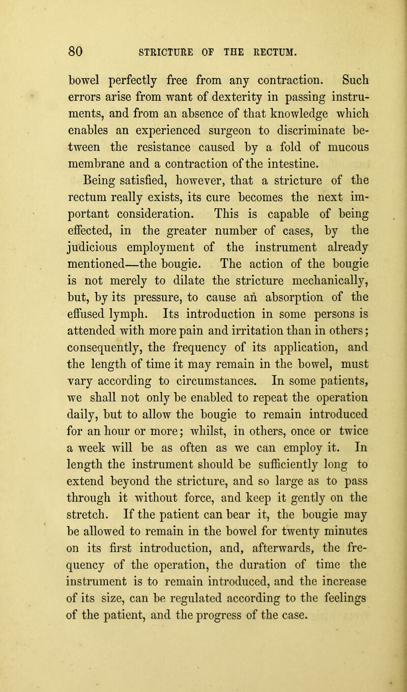 bowel perfectly free from any contraction. Such errors arise from want of dexterity in passing instru- ments, and from an absence of that knowledge which enables an experienced surgeon to discriminate be- tween the resistance caused by a fold of mucous membrane and a contraction of the intestine. Being satisfied, however, that a stricture of the rectum really exists, its cure becomes the next im- portant consideration. This is capable of being effected, in the greater number of cases, by the judicious employment of the instrument already mentioned—the bougie. The action of the bougie is not merely to dilate the stricture mechanically, but, by its pressure, to cause an absorption of the effused lymph. Its introduction in some persons is attended with more pain and irritation than in others; consequently, the frequency of its application, and the length of time it may remain in the bowel, must vary according to circumstances. In some patients, we shall not only be enabled to repeat the operation daily, but to allow the bougie to remain introduced for an hour or more; whilst, in others, once or twice a week will be as often as we can employ it. In length the instrument should be sufficiently long to extend beyond the stricture, and so large as to pass through it without force, and keep it gently on the stretch. If the patient can bear it, the bougie may be allowed to remain in the bowel for twenty minutes on its first introduction, and, afterwards, the fre- quency of the operation, the duration of time the instrument is to remain introduced, and the increase of its size, can be regulated according to the feelings of the patient, and the progress of the case.