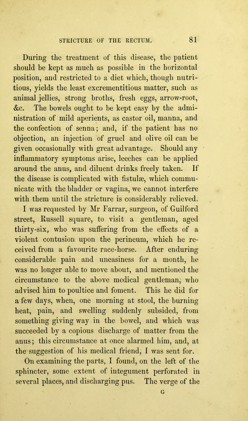 During the treatment of this disease, the patient should be kept as much as possible in the horizontal position, and restricted to a diet which, though nutri- tious, yields the least excrementitious matter, such as animal jellies, strong broths, fresh eggs, arrow-root, &c. The bowels ought to be kept easy by the admi- nistration of mild aperients, as castor oil, manna, and the confection of senna; and, if the patient has no objection, an injection of gruel and olive oil can be given occasionally with great advantage. Should any inflammatory symptoms arise, leeches can be applied around the anus, and diluent drinks freely taken. If the disease is complicated with fistulas, which commu- nicate with the bladder or vagina, we cannot interfere with them until the stricture is considerably relieved. I was requested by Mr Farrar, surgeon, of Guilford street, Russell square, to visit a gentleman, aged thirty-six, who was suffering from the effects of a violent contusion upon the perineum, which he re- ceived from a favourite race-horse. After enduring considerable pain and uneasiness for a month, he was no longer able to move about, and mentioned the circumstance to the above medical gentleman, who advised him to poultice and foment. This he did for a few days, when, one morning at stool, the burning heat, pain, and swelling suddenly subsided, from something giving way in the bowel, and which Avas succeeded by a copious discharge of matter from the anus; this circumstance at once alarmed him, and, at the suggestion of his medical friend, I was sent for. On examining the parts, I found, on the left of the sphincter, some extent of integument perforated in several places, and discharging pus. The verge of the a