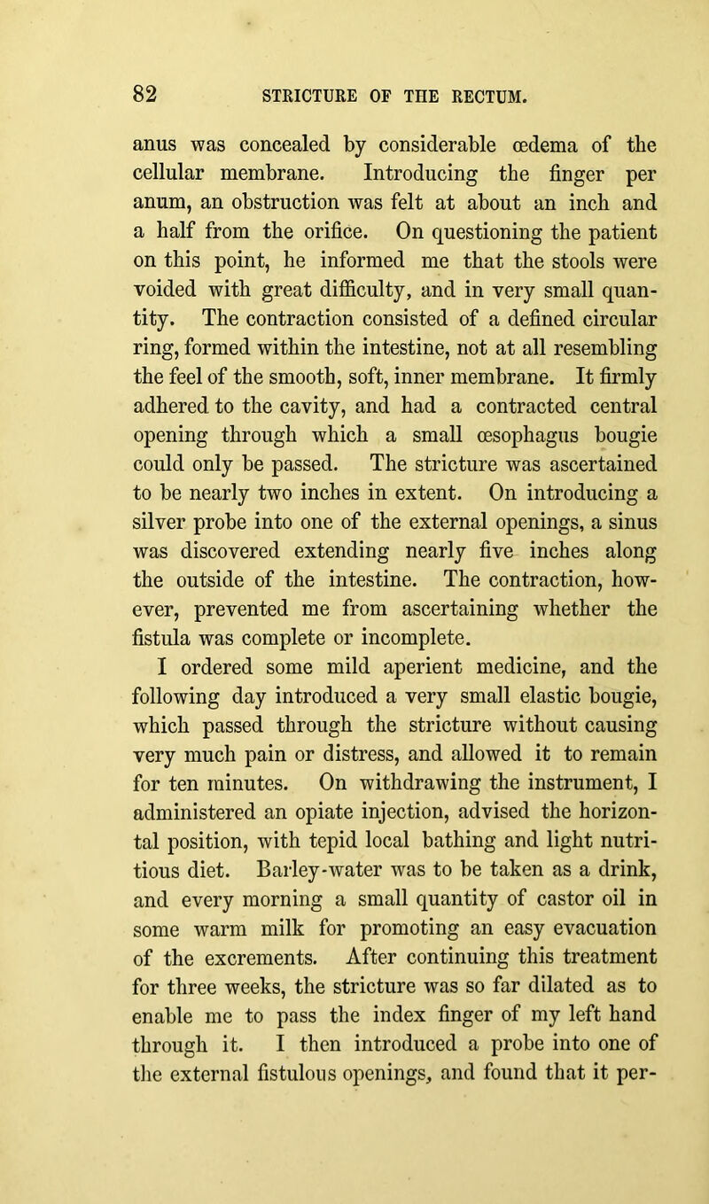 anus was concealed by considerable oedema of the cellular membrane. Introducing the finger per anum, an obstruction was felt at about an inch and a half from the orifice. On questioning the patient on this point, he informed me that the stools were voided with great difficulty, and in very small quan- tity. The contraction consisted of a defined circular ring, formed within the intestine, not at all resembling the feel of the smooth, soft, inner membrane. It firmly adhered to the cavity, and had a contracted central opening through which a small oesophagus bougie could only be passed. The stricture was ascertained to be nearly two inches in extent. On introducing a silver probe into one of the external openings, a sinus was discovered extending nearly five inches along the outside of the intestine. The contraction, how- ever, prevented me from ascertaining whether the fistula was complete or incomplete. I ordered some mild aperient medicine, and the following day introduced a very small elastic bougie, which passed through the stricture without causing very much pain or distress, and allowed it to remain for ten minutes. On withdrawing the instrument, I administered an opiate injection, advised the horizon- tal position, with tepid local bathing and light nutri- tious diet. Barley-water was to be taken as a drink, and every morning a small quantity of castor oil in some warm milk for promoting an easy evacuation of the excrements. After continuing this treatment for three weeks, the stricture was so far dilated as to enable me to pass the index finger of my left hand through it. I then introduced a probe into one of the external fistulous openings, and found that it per-