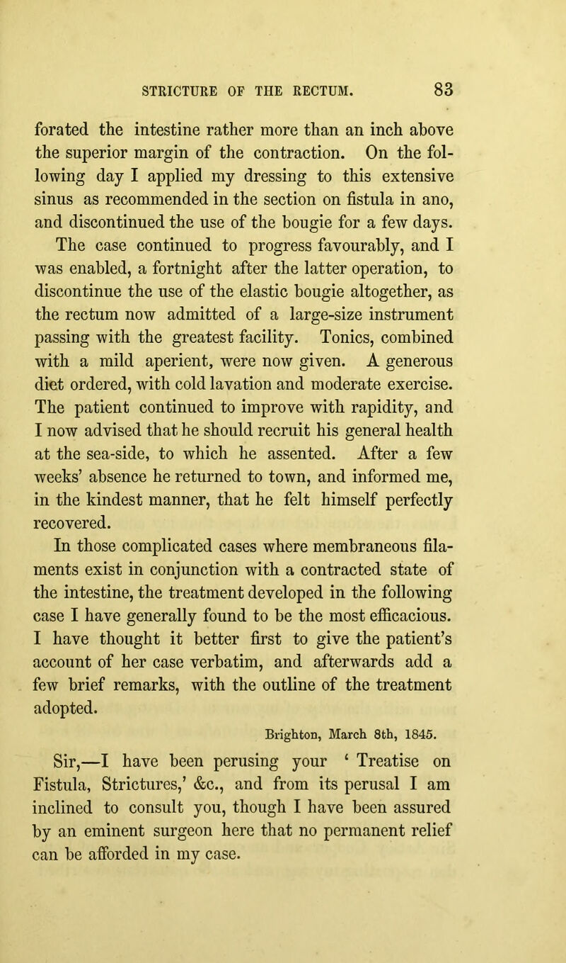 forated the intestine rather more than an inch above the superior margin of the contraction. On the fol- lowing day I applied my dressing to this extensive sinus as recommended in the section on fistula in ano, and discontinued the use of the bougie for a few days. The case continued to progress favourably, and I was enabled, a fortnight after the latter operation, to discontinue the use of the elastic bougie altogether, as the rectum now admitted of a large-size instrument passing with the greatest facility. Tonics, combined with a mild aperient, were now given. A generous diet ordered, with cold lavation and moderate exercise. The patient continued to improve with rapidity, and I now advised that he should recruit his general health at the sea-side, to which he assented. After a few weeks’ absence he returned to town, and informed me, in the kindest manner, that he felt himself perfectly recovered. In those complicated cases where membraneous fila- ments exist in conjunction with a contracted state of the intestine, the treatment developed in the following case I have generally found to be the most efficacious. I have thought it better first to give the patient’s account of her case verbatim, and afterwards add a few brief remarks, with the outline of the treatment adopted. Brighton, March 8th, 1845. Sir,—I have been perusing your ‘ Treatise on Fistula, Strictures,’ &c., and from its perusal I am inclined to consult you, though I have been assured by an eminent surgeon here that no permanent relief can be afforded in my case.