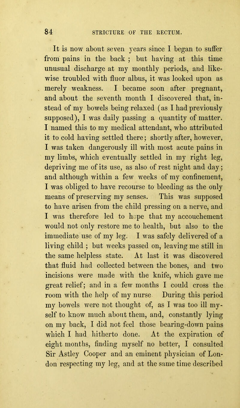 It is now about seven years since I began to suffer from pains in the back ; but having at this time unusual discharge at my monthly periods, and like- wise troubled with fluor albus, it was looked upon as merely weakness. I became soon after pregnant, and about the seventh month I discovered that, in- stead of my bowels being relaxed (as I had previously supposed), I was daily passing a quantity of matter. I named this to my medical attendant, who attributed it to cold having settled there; shortly after, however, I was taken dangerously ill with most acute pains in my limbs, which eventually settled in my right leg, depriving me of its use, as also of rest night and day; and although within a few weeks of my confinement, I was obliged to have recourse to bleeding as the only means of preserving my senses. This was supposed to have arisen from the child pressing on a nerve, and I was therefore led to hope that my accouchement would not only restore me to health, but also to the immediate use of my leg. I was safely delivered of a living child ; but weeks passed on, leaving me still in the same helpless state. At last it was discovered that fluid had collected between the bones, and two incisions were made with the knife, which gave me great relief; and in a few months I could cross the room with the help of my nurse During this period my bowels were not thought of, as I was too ill my- self to know much about them, and, constantly lying on my back, I did not feel those bearing-down pains which I had hitherto done. At the expiration of eight months, finding myself no better, I consulted Sir Astley Cooper and an eminent physician of Lon- don respecting my leg, and at the same time described