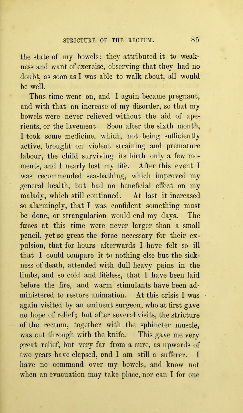 the state of my bowels; they attributed it to weak- ness and want of exercise, observing that they had no doubt, as soon as I was able to walk about, all would be well. Thus time went on, and I again became pregnant, and with that an increase of my disorder, so that my bowels were never relieved without the aid of ape- rients, or the lavement. Soon after the sixth month, I took some medicine, which, not being sufficiently active, brought on violent straining and premature labour, the child surviving its birth only a few mo- ments, and I nearly lost my life. After this event I was recommended sea-bathing, which improved my general health, but had no beneficial effect on my malady, which still continued. At last it increased so alarmingly, that I was confident something must be done, or strangulation would end my days. The faeces at this time were never larger than a small pencil, yet so great the force necessary for their ex- pulsion, that for hours afterwards I have felt so ill that I could compare it to nothing else but the sick- ness of death, attended with dull heavy pains in the limbs, and so cold and lifeless, that I have been laid before the fire, and warm stimulants have been ad- ministered to restore animation. At this crisis I was again visited by an eminent surgeon, who at first gave no hope of relief; but after several visits, the stricture of the rectum, together with the sphincter muscle, was cut through with the knife. This gave me very great relief, but very far from a cure, as upwards of two years have elapsed, and I am still a sufferer. I have no command over my bowels, and know not when an evacuation may take place, nor can I for one