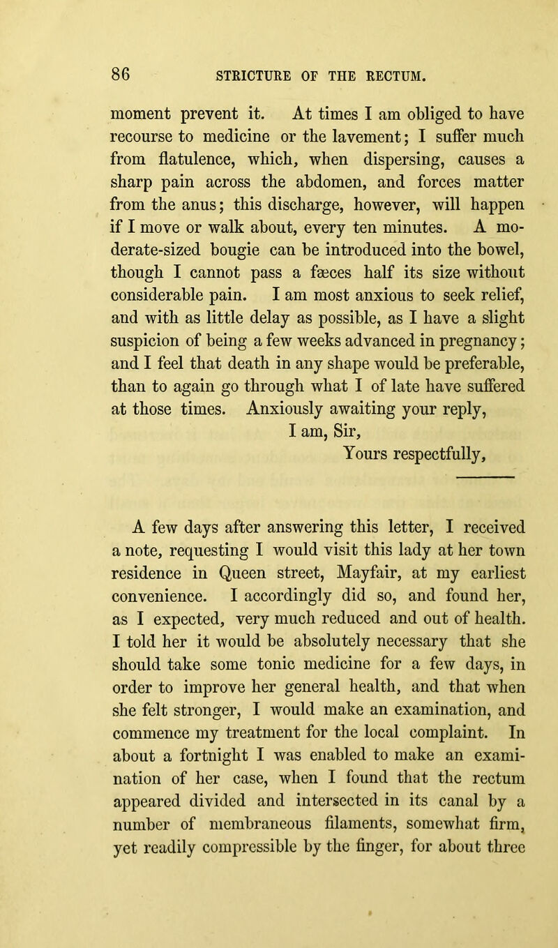 moment prevent it. At times I am obliged to have recourse to medicine or the lavement; I suffer much from flatulence, which, when dispersing, causes a sharp pain across the abdomen, and forces matter from the anus; this discharge, however, will happen if I move or walk about, every ten minutes. A mo- derate-sized bougie can be introduced into the bowel, though I cannot pass a faeces half its size without considerable pain. I am most anxious to seek relief, and with as little delay as possible, as I have a slight suspicion of being a few weeks advanced in pregnancy; and I feel that death in any shape would be preferable, than to again go through what I of late have suffered at those times. Anxiously awaiting your reply, I am, Sir, Yours respectfully. A few days after answering this letter, I received a note, requesting I would visit this lady at her town residence in Queen street, Mayfair, at my earliest convenience. I accordingly did so, and found her, as I expected, very much reduced and out of health. I told her it would be absolutely necessary that she should take some tonic medicine for a few days, in order to improve her general health, and that when she felt stronger, I would make an examination, and commence my treatment for the local complaint. In about a fortnight I was enabled to make an exami- nation of her case, when I found that the rectum appeared divided and intersected in its canal by a number of membraneous filaments, somewhat firm, yet readily compressible by the finger, for about three