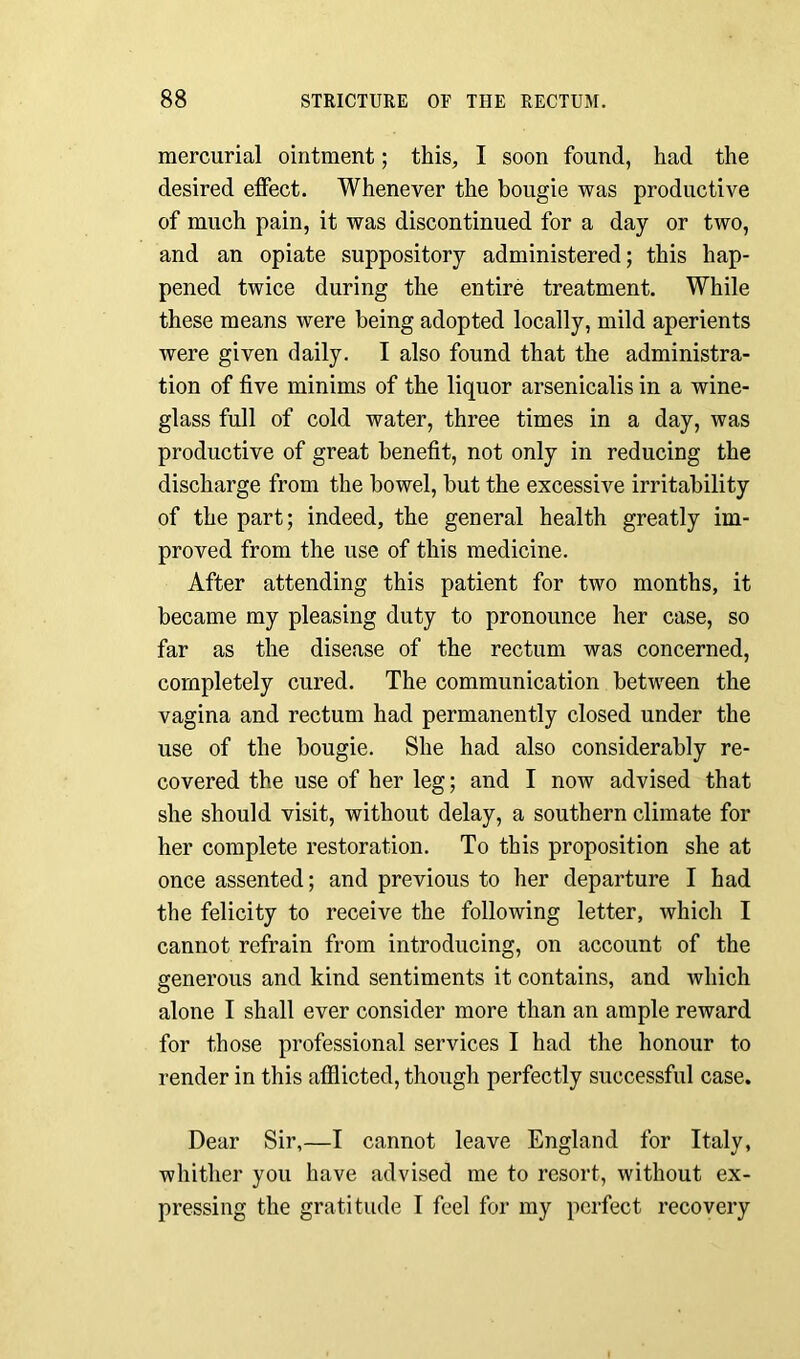 mercurial ointment; this, I soon found, had the desired effect. Whenever the bougie was productive of much pain, it was discontinued for a day or two, and an opiate suppository administered; this hap- pened twice during the entire treatment. While these means were being adopted locally, mild aperients were given daily. I also found that the administra- tion of five minims of the liquor arsenicalis in a wine- glass full of cold water, three times in a day, was productive of great benefit, not only in reducing the discharge from the bowel, but the excessive irritability of the part; indeed, the general health greatly im- proved from the use of this medicine. After attending this patient for two months, it became my pleasing duty to pronounce her case, so far as the disease of the rectum was concerned, completely cured. The communication between the vagina and rectum had permanently closed under the use of the bougie. She had also considerably re- covered the use of her leg; and I now advised that she should visit, without delay, a southern climate for her complete restoration. To this proposition she at once assented; and previous to her departure I had the felicity to receive the following letter, which I cannot refrain from introducing, on account of the generous and kind sentiments it contains, and which alone I shall ever consider more than an ample reward for those professional services I had the honour to render in this afflicted, though perfectly successful case. Dear Sir,—I cannot leave England for Italy, whither you have advised me to resort, without ex- pressing the gratitude I feel for my perfect recovery