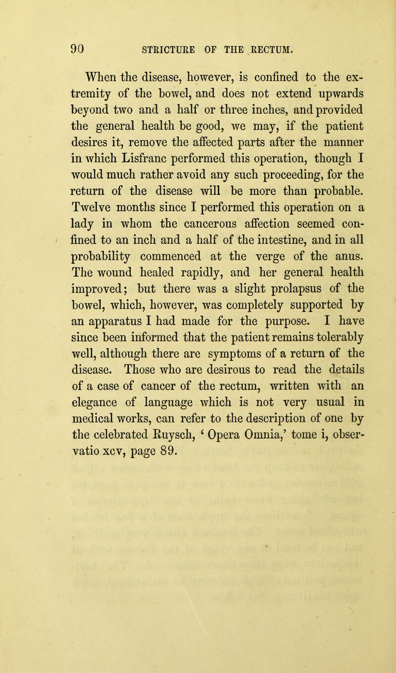 When the disease, however, is confined to the ex- tremity of the bowel, and does not extend upwards beyond two and a half or three inches, and provided the general health be good, we may, if the patient desires it, remove the affected parts after the manner in which Lisfranc performed this operation, though I would much rather avoid any such proceeding, for the return of the disease will be more than probable. Twelve months since I performed this operation on a lady in whom the cancerous affection seemed con- fined to an inch and a half of the intestine, and in all probability commenced at the verge of the anus. The wound healed rapidly, and her general health improved; but there was a slight prolapsus of the bowel, which, however, was completely supported by an apparatus I had made for the purpose. I have since been informed that the patient remains tolerably well, although there are symptoms of a return of the disease. Those who are desirous to read the details of a case of cancer of the rectum, written with an elegance of language which is not very usual in medical works, can refer to the description of one by the celebrated Ruysch, ‘ Opera Omnia,’ tome i, obser- vatio xcv, page 89.