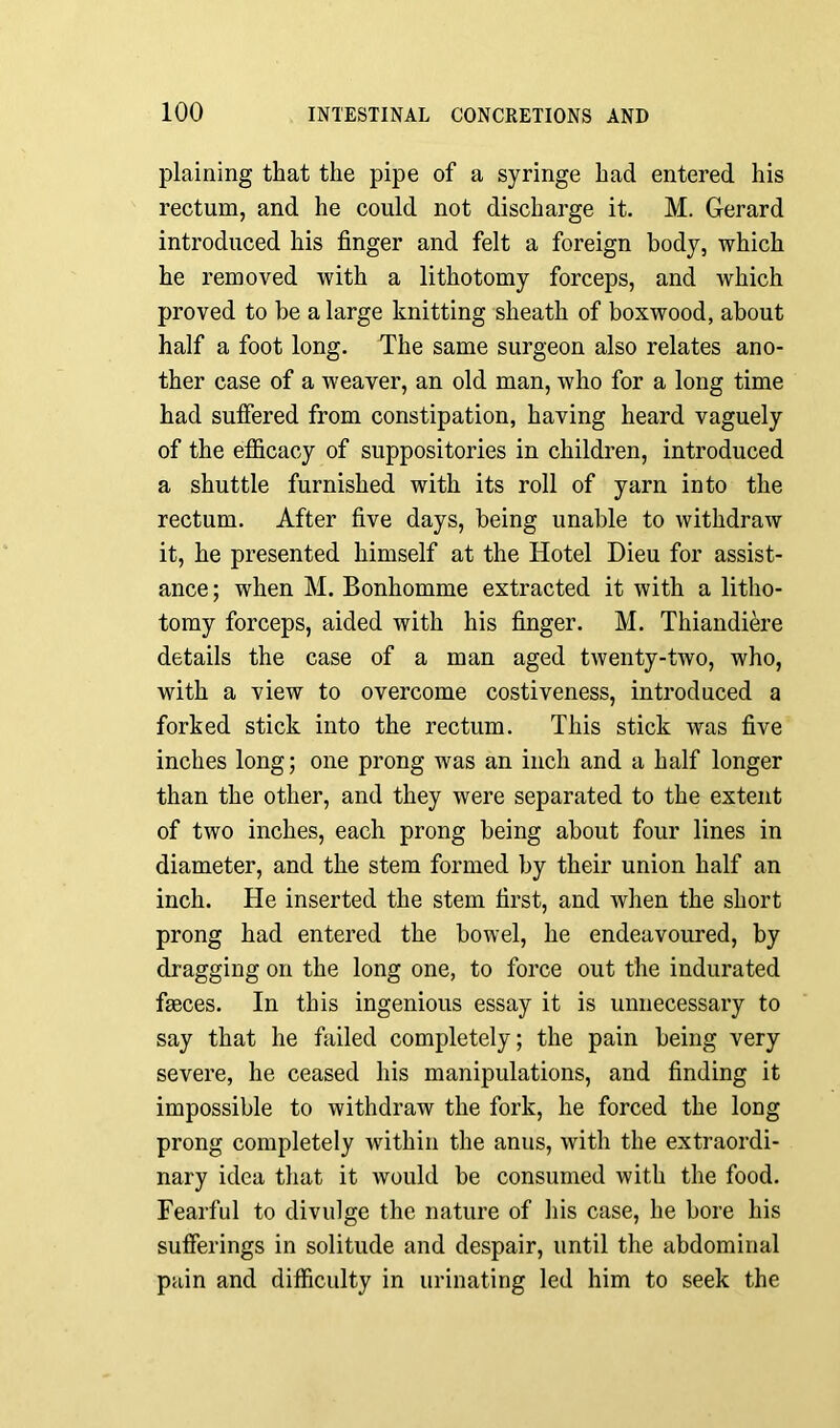 plaining that the pipe of a syringe had entered his rectum, and he could not discharge it. M. Gerard introduced his finger and felt a foreign body, which he removed with a lithotomy forceps, and which proved to be a large knitting sheath of boxwood, about half a foot long. The same surgeon also relates ano- ther case of a weaver, an old man, who for a long time had suffered from constipation, having heard vaguely of the efficacy of suppositories in children, introduced a shuttle furnished with its roll of yarn into the rectum. After five days, being unable to withdraw it, he presented himself at the Hotel Dieu for assist- ance ; when M. Bonhomme extracted it with a litho- tomy forceps, aided with his finger. M. Thiandiere details the case of a man aged twenty-two, who, with a view to overcome costiveness, introduced a forked stick into the rectum. This stick was five inches long; one prong was an inch and a half longer than the other, and they were separated to the extent of two inches, each prong being about four lines in diameter, and the stem formed by their union half an inch. He inserted the stem first, and when the short prong had entered the bowel, he endeavoured, by dragging on the long one, to force out the indurated faeces. In this ingenious essay it is unnecessary to say that he failed completely; the pain being very severe, he ceased his manipulations, and finding it impossible to withdraw the fork, he forced the long prong completely within the anus, with the extraordi- nary idea that it would be consumed with the food. Fearful to divulge the nature of his case, he bore his sufferings in solitude and despair, until the abdominal pain and difficulty in urinating led him to seek the