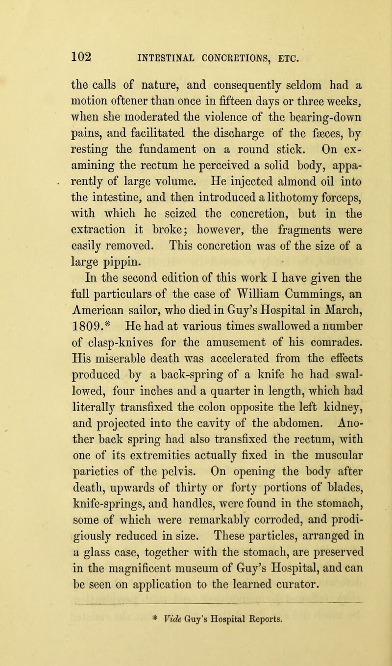 the calls of nature, and consequently seldom had a motion oftener than once in fifteen days or three weeks, when she moderated the violence of the bearing-down pains, and facilitated the discharge of the feces, by resting the fundament on a round stick. On ex- amining the rectum he perceived a solid body, appa- rently of large volume. He injected almond oil into the intestine, and then introduced a lithotomy forceps, with Avhich he seized the concretion, but in the extraction it broke; however, the fragments were easily removed. This concretion was of the size of a large pippin. In the second edition of this work I have given the full particulars of the case of William Cummings, an American sailor, who died in Guy’s Hospital in March, 1809.# He had at various times swallowed a number of clasp-knives for the amusement of his comrades. His miserable death was accelerated from the effects produced by a back-spring of a knife he had swal- lowed, four inches and a quarter in length, which had literally transfixed the colon opposite the left kidney, and projected into the cavity of the abdomen. Ano- ther back spring had also transfixed the rectum, with one of its extremities actually fixed in the muscular parieties of the pelvis. On opening the body after death, upwards of thirty or forty portions of blades, knife-springs, and handles, were found in the stomach, some of which were remarkably corroded, and prodi- giously reduced in size. These particles, arranged in a glass case, together with the stomach, are preserved in the magnificent museum of Guy’s Hospital, and can be seen on application to the learned curator. * Vide Guy’s Hospital Reports.