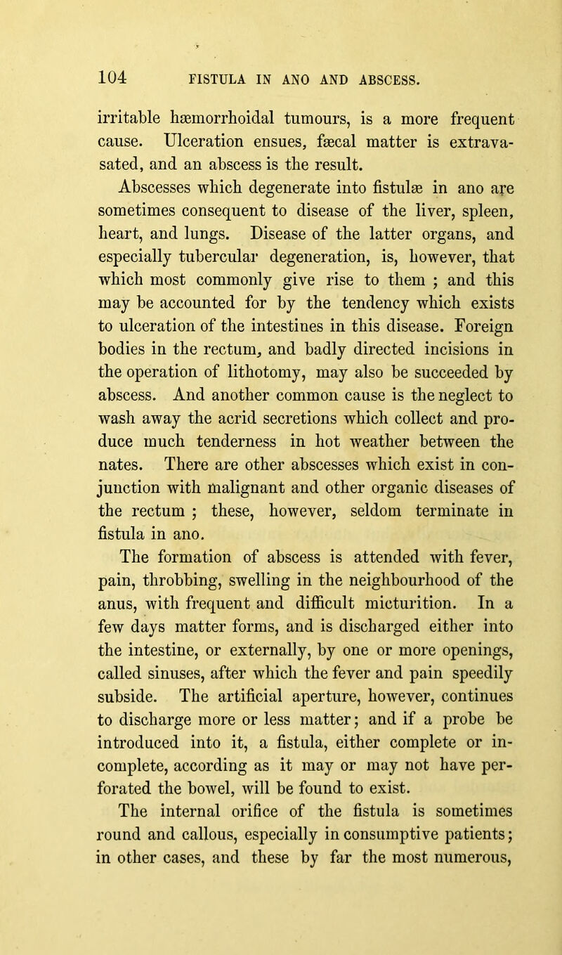 irritable haemorrhoidal tumours, is a more frequent cause. Ulceration ensues, faecal matter is extrava- sated, and an abscess is the result. Abscesses which degenerate into fistulas in ano are sometimes consequent to disease of the liver, spleen, heart, and lungs. Disease of the latter organs, and especially tubercular degeneration, is, however, that which most commonly give rise to them ; and this may be accounted for by the tendency which exists to ulceration of the intestines in this disease. Foreign bodies in the rectum, and badly directed incisions in the operation of lithotomy, may also be succeeded by abscess. And another common cause is the neglect to wash away the acrid secretions which collect and pro- duce much tenderness in hot weather between the nates. There are other abscesses which exist in con- junction with malignant and other organic diseases of the rectum ; these, however, seldom terminate in fistula in ano. The formation of abscess is attended with fever, pain, throbbing, swelling in the neighbourhood of the anus, with frequent and difficult micturition. In a few days matter forms, and is discharged either into the intestine, or externally, by one or more openings, called sinuses, after which the fever and pain speedily subside. The artificial aperture, however, continues to discharge more or less matter; and if a probe be introduced into it, a fistula, either complete or in- complete, according as it may or may not have per- forated the bowel, will be found to exist. The internal orifice of the fistula is sometimes round and callous, especially in consumptive patients; in other cases, and these by far the most numerous,