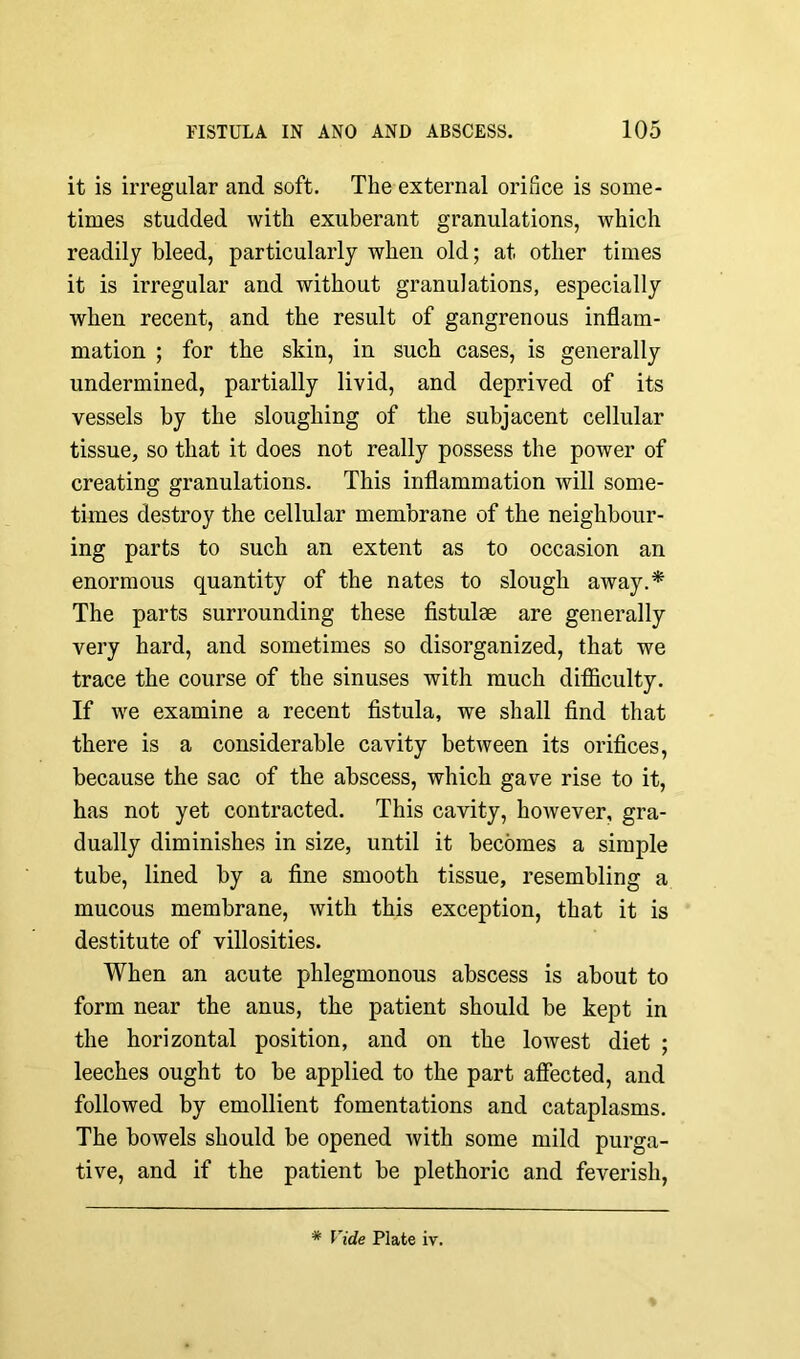 it is irregular and soft. The external orifice is some- times studded with exuberant granulations, which readily bleed, particularly when old; at other times it is irregular and without granulations, especially when recent, and the result of gangrenous inflam- mation ; for the skin, in such cases, is generally undermined, partially livid, and deprived of its vessels by the sloughing of the subjacent cellular tissue, so that it does not really possess the power of creating granulations. This inflammation will some- times destroy the cellular membrane of the neighbour- ing parts to such an extent as to occasion an enormous quantity of the nates to slough away.* The parts surrounding these fistulae are generally very hard, and sometimes so disorganized, that we trace the course of the sinuses with much difficulty. If we examine a recent fistula, we shall find that there is a considerable cavity between its orifices, because the sac of the abscess, which gave rise to it, has not yet contracted. This cavity, however, gra- dually diminishes in size, until it becomes a simple tube, lined by a fine smooth tissue, resembling a mucous membrane, with this exception, that it is destitute of villosities. When an acute phlegmonous abscess is about to form near the anus, the patient should be kept in the horizontal position, and on the lowest diet ; leeches ought to be applied to the part affected, and followed by emollient fomentations and cataplasms. The bowels should be opened with some mild purga- tive, and if the patient be plethoric and feverish, * Vide Plate iv.
