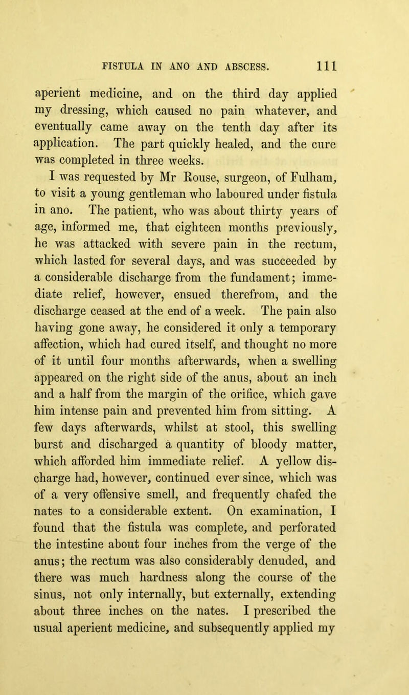 aperient medicine, and on the third day applied my dressing, which caused no pain whatever, and eventually came away on the tenth day after its application. The part quickly healed, and the cure was completed in three weeks. I was requested by Mr Eouse, surgeon, of Fulham, to visit a young gentleman who laboured under fistula in ano. The patient, who was about thirty years of age, informed me, that eighteen months previously, he was attacked with severe pain in the rectum, which lasted for several days, and was succeeded by a considerable discharge from the fundament; imme- diate relief, however, ensued therefrom, and the discharge ceased at the end of a week. The pain also having gone away, he considered it only a temporary affection, which had cured itself, and thought no more of it until four months afterwards, when a swelling appeared on the right side of the anus, about an inch and a half from the margin of the orifice, which gave him intense pain and prevented him from sitting. A few days afterwards, whilst at stool, this swelling burst and discharged a quantity of bloody matter, which afforded him immediate relief. A yellow dis- charge had, however, continued ever since, which was of a very offensive smell, and frequently chafed the nates to a considerable extent. On examination, I found that the fistula was complete, and perforated the intestine about four inches from the verge of the anus; the rectum was also considerably denuded, and there was much hardness along the course of the sinus, not only internally, hut externally, extending about three inches on the nates. I prescribed the usual aperient medicine, and subsequently applied my