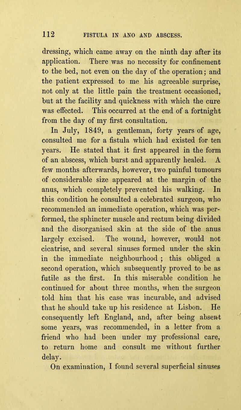 dressing, which came away on the ninth day after its application. There was no necessity for confinement to the bed, not even on the day of the operation; and the patient expressed to me his agreeable surprise, not only at the little pain the treatment occasioned, but at the facility and quickness with which the cure was effected. This occurred at the end of a fortnight from the day of my first consultation. In July, 1849, a gentleman, forty years of age, consulted me for a fistula which had existed for ten years. He stated that it first appeared in the form of an abscess, which burst and apparently healed. A few months afterwards, however, two painful tumours of considerable size appeared at the margin of the anus, which completely prevented his walking. In this condition he consulted a celebrated surgeon, who recommended an immediate operation, which was per- formed, the sphincter muscle and rectum being divided and the disorganised skin at the side of the anus largely excised. The wound, however, would not cicatrise, and several sinuses formed under the skin in the immediate neighbourhood ; this obliged a second operation, which subsequently proved to be as futile as the first. In this miserable condition he continued for about three months, when the surgeon told him that his case was incurable, and advised that he should take up his residence at Lisbon. He consequently left England, and, after being absent some years, was recommended, in a letter from a friend who had been under my professional care, to return home and consult me without further delay. On examination, I found several superficial sinuses