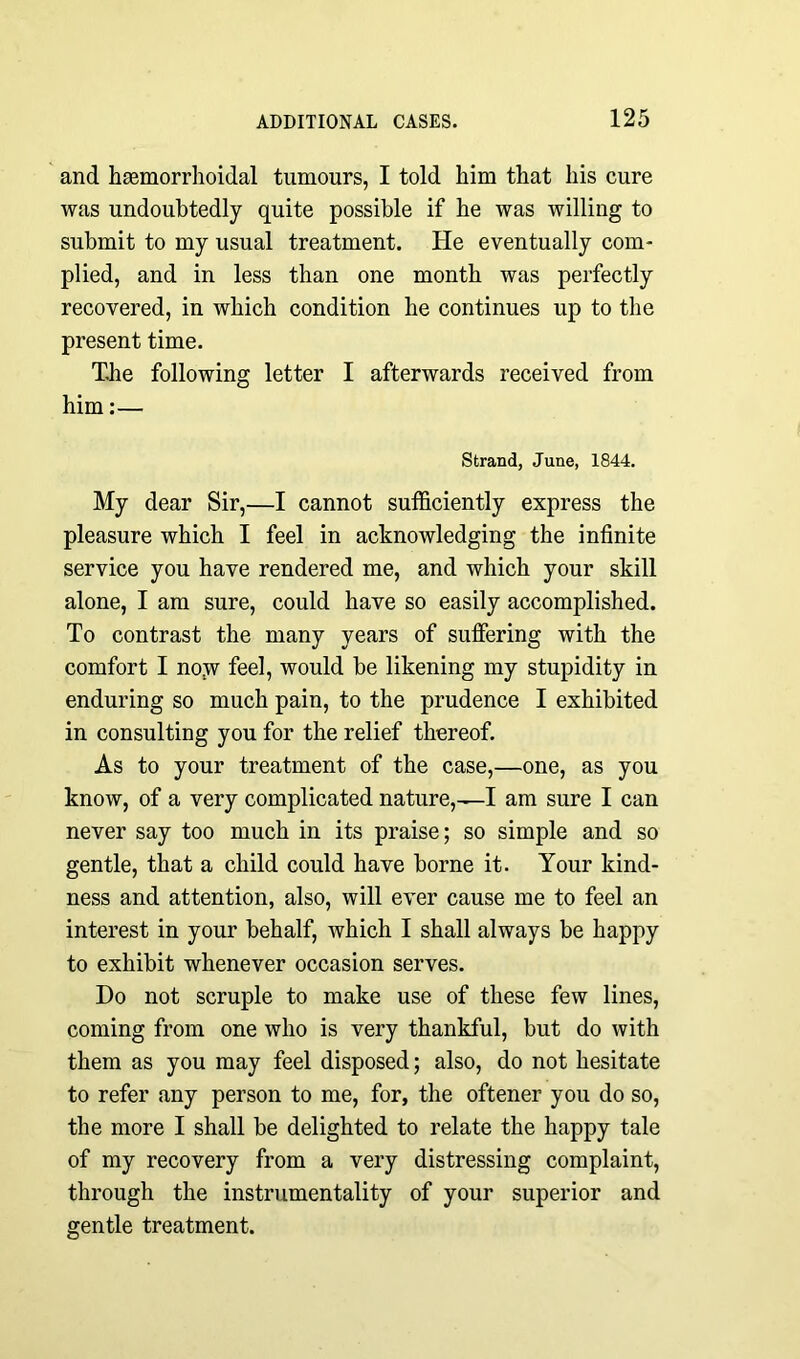 and hemorrhoidal tumours, I told him that his cure was undoubtedly quite possible if he was willing to submit to my usual treatment. He eventually com- plied, and in less than one month was perfectly recovered, in which condition he continues up to the present time. The following letter I afterwards received from him:— Strand, June, 1844. My dear Sir,—I cannot sufficiently express the pleasure which I feel in acknowledging the infinite service you have rendered me, and which your skill alone, I am sure, could have so easily accomplished. To contrast the many years of suffering with the comfort I no,w feel, would be likening my stupidity in enduring so much pain, to the prudence I exhibited in consulting you for the relief thereof. As to your treatment of the case,—one, as you know, of a very complicated nature, —-I am sure I can never say too much in its praise; so simple and so gentle, that a child could have borne it. Your kind- ness and attention, also, will ever cause me to feel an interest in your behalf, which I shall always be happy to exhibit whenever occasion serves. Do not scruple to make use of these few lines, coming from one who is very thankful, but do with them as you may feel disposed; also, do not hesitate to refer any person to me, for, the oftener you do so, the more I shall be delighted to relate the happy tale of my recovery from a very distressing complaint, through the instrumentality of your superior and gentle treatment.