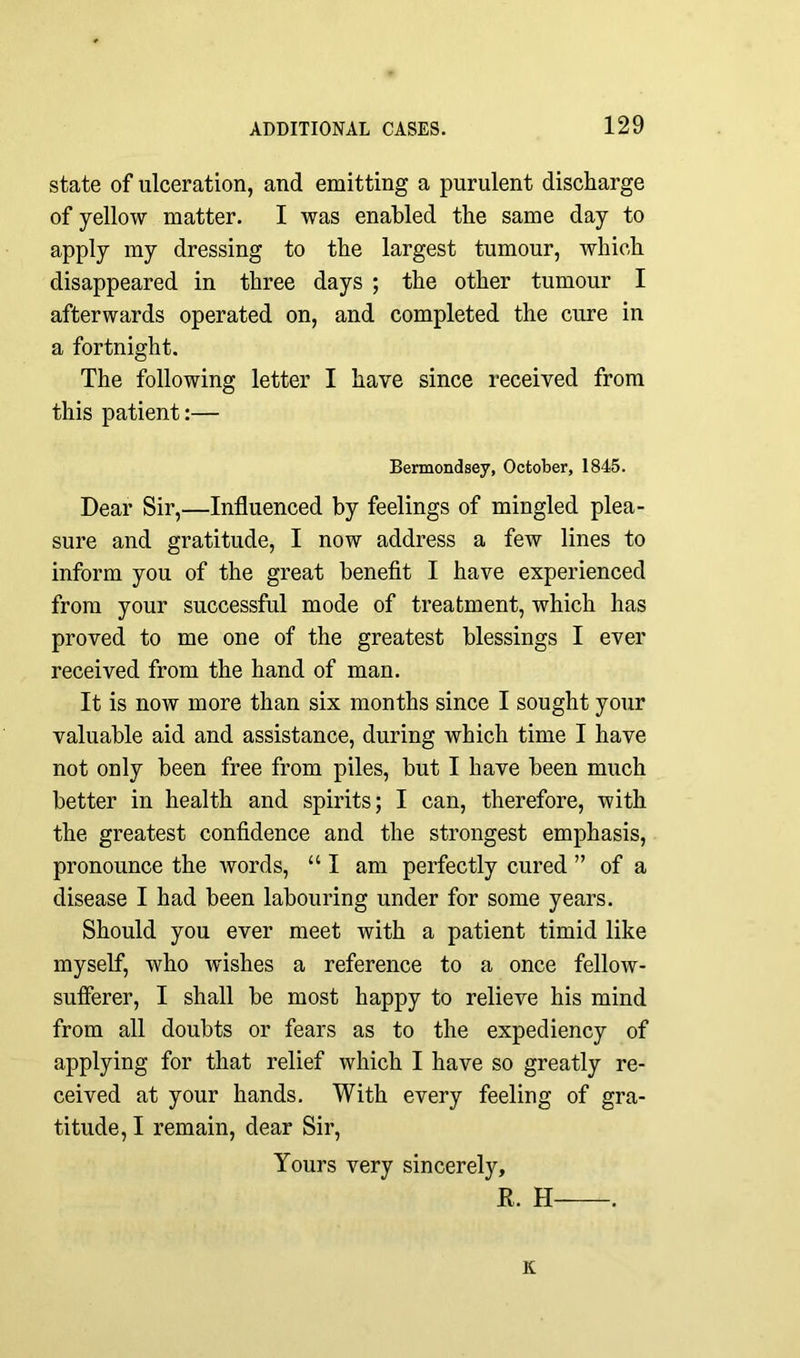 state of ulceration, and emitting a purulent discharge of yellow matter. I was enabled the same day to apply my dressing to the largest tumour, which disappeared in three days ; the other tumour I afterwards operated on, and completed the cure in a fortnight. The following letter I have since received from this patient:— Bermondsey, October, 1845. Dear Sir,—Influenced by feelings of mingled plea- sure and gratitude, I now address a few lines to inform you of the great benefit I have experienced from your successful mode of treatment, which has proved to me one of the greatest blessings I ever received from the hand of man. It is now more than six months since I sought your valuable aid and assistance, during which time I have not only been free from piles, but I have been much better in health and spirits; I can, therefore, with the greatest confidence and the strongest emphasis, pronounce the words, “I am perfectly cured ” of a disease I had been labouring under for some years. Should you ever meet with a patient timid like myself, who wishes a reference to a once fellow- sufferer, I shall be most happy to relieve his mind from all doubts or fears as to the expediency of applying for that relief which I have so greatly re- ceived at your hands. With every feeling of gra- titude, I remain, dear Sir, Yours very sincerely, R. H . K